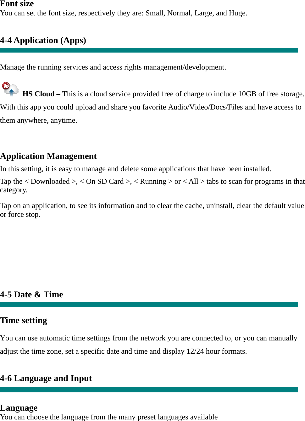 Font size You can set the font size, respectively they are: Small, Normal, Large, and Huge.   4-4 Application (Apps)   Manage the running services and access rights management/development.   HS Cloud – This is a cloud service provided free of charge to include 10GB of free storage.   With this app you could upload and share you favorite Audio/Video/Docs/Files and have access to them anywhere, anytime.  Application Management  In this setting, it is easy to manage and delete some applications that have been installed.  Tap the &lt; Downloaded &gt;, &lt; On SD Card &gt;, &lt; Running &gt; or &lt; All &gt; tabs to scan for programs in that category.  Tap on an application, to see its information and to clear the cache, uninstall, clear the default value or force stop.         4-5 Date &amp; Time   Time setting     You can use automatic time settings from the network you are connected to, or you can manually adjust the time zone, set a specific date and time and display 12/24 hour formats.    4-6 Language and Input   Language You can choose the language from the many preset languages available 