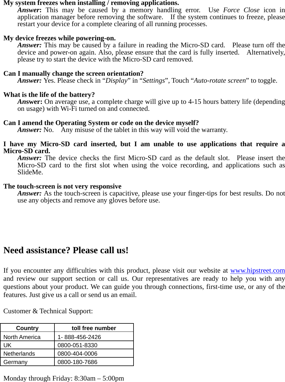  My system freezes when installing / removing applications. Answer: This may be caused by a memory handling error.  Use Force Close icon in application manager before removing the software.    If the system continues to freeze, please restart your device for a complete clearing of all running processes.  My device freezes while powering-on. Answer: This may be caused by a failure in reading the Micro-SD card.    Please turn off the device and power-on again. Also, please ensure that the card is fully inserted.    Alternatively, please try to start the device with the Micro-SD card removed.  Can I manually change the screen orientation? Answer: Yes. Please check in “Display” in “Settings”, Touch “Auto-rotate screen” to toggle.  What is the life of the battery? Answer: On average use, a complete charge will give up to 4-15 hours battery life (depending on usage) with Wi-Fi turned on and connected.  Can I amend the Operating System or code on the device myself? Answer: No.    Any misuse of the tablet in this way will void the warranty.  I have my Micro-SD card inserted, but I am unable to use applications that require a Micro-SD card. Answer: The device checks the first Micro-SD card as the default slot.  Please insert the Micro-SD card to the first slot when using the voice recording, and applications such as SlideMe.  The touch-screen is not very responsive Answer: As the touch-screen is capacitive, please use your finger-tips for best results. Do not use any objects and remove any gloves before use.      Need assistance? Please call us!  If you encounter any difficulties with this product, please visit our website at www.hipstreet.com and review our support section or call us. Our representatives are ready to help you with any questions about your product. We can guide you through connections, first-time use, or any of the features. Just give us a call or send us an email.  Customer &amp; Technical Support:  Country   toll free number  North America    1- 888-456-2426 UK 0800-051-8330 Netherlands 0800-404-0006 Germany 0800-180-7686  Monday through Friday: 8:30am – 5:00pm 