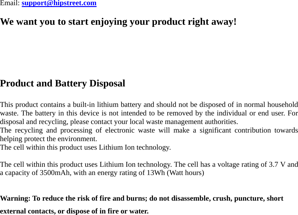 Email: support@hipstreet.com  We want you to start enjoying your product right away!    Product and Battery Disposal  This product contains a built-in lithium battery and should not be disposed of in normal household waste. The battery in this device is not intended to be removed by the individual or end user. For disposal and recycling, please contact your local waste management authorities.   The recycling and processing of electronic waste will make a significant contribution towards helping protect the environment.   The cell within this product uses Lithium Ion technology.  The cell within this product uses Lithium Ion technology. The cell has a voltage rating of 3.7 V and a capacity of 3500mAh, with an energy rating of 13Wh (Watt hours)  Warning: To reduce the risk of fire and burns; do not disassemble, crush, puncture, short external contacts, or dispose of in fire or water. 