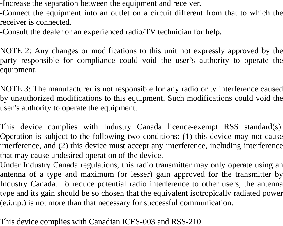 -Increase the separation between the equipment and receiver. -Connect the equipment into an outlet on a circuit different from that to which the receiver is connected. -Consult the dealer or an experienced radio/TV technician for help.  NOTE 2: Any changes or modifications to this unit not expressly approved by the party responsible for compliance could void the user’s authority to operate the equipment.  NOTE 3: The manufacturer is not responsible for any radio or tv interference caused by unauthorized modifications to this equipment. Such modifications could void the user’s authority to operate the equipment.  This device complies with Industry Canada licence-exempt RSS standard(s). Operation is subject to the following two conditions: (1) this device may not cause interference, and (2) this device must accept any interference, including interference that may cause undesired operation of the device. Under Industry Canada regulations, this radio transmitter may only operate using an antenna of a type and maximum (or lesser) gain approved for the transmitter by Industry Canada. To reduce potential radio interference to other users, the antenna type and its gain should be so chosen that the equivalent isotropically radiated power (e.i.r.p.) is not more than that necessary for successful communication.  This device complies with Canadian ICES-003 and RSS-210           