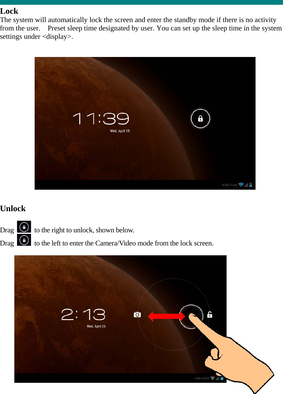  Lock The system will automatically lock the screen and enter the standby mode if there is no activity from the user.    Preset sleep time designated by user. You can set up the sleep time in the system settings under &lt;display&gt;.     Unlock  Drag    to the right to unlock, shown below. Drag    to the left to enter the Camera/Video mode from the lock screen.   