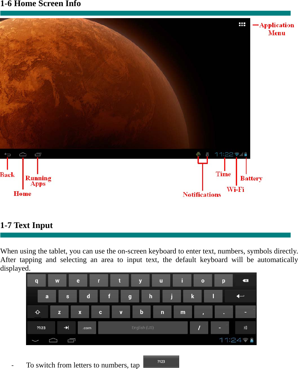    1-6 Home Screen Info       1-7 Text Input   When using the tablet, you can use the on-screen keyboard to enter text, numbers, symbols directly. After tapping and selecting an area to input text, the default keyboard will be automatically displayed.   ‐ To switch from letters to numbers, tap   