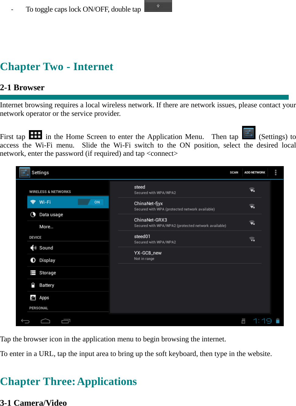 ‐ To toggle caps lock ON/OFF, double tap      Chapter Two - Internet  2-1 Browser  Internet browsing requires a local wireless network. If there are network issues, please contact your network operator or the service provider.  First tap   in the Home Screen to enter the Application Menu.  Then tap   (Settings) to access the Wi-Fi menu.  Slide the Wi-Fi switch to the ON position, select the desired local network, enter the password (if required) and tap &lt;connect&gt;    Tap the browser icon in the application menu to begin browsing the internet.  To enter in a URL, tap the input area to bring up the soft keyboard, then type in the website.   Chapter Three: Applications  3-1 Camera/Video   
