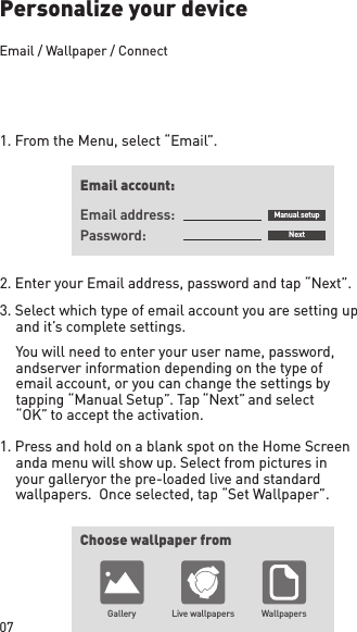 07Personalize your device1. From the Menu, select “Email”.2. Enter your Email address, password and tap “Next”.3. Select which type of email account you are setting up and it’s complete settings.  You will need to enter your user name, password, and server information depending on the type of email account, or you can change the settings by tapping “Manual Setup”. Tap “Next” and select “OK” to accept the activation.1. Press and hold on a blank spot on the Home Screen and a menu will show up. Select from pictures in your gallery or the pre-loaded live and standard wallpapers.  Once selected, tap “Set Wallpaper”. Email account:Choose wallpaper fromGallery Live wallpapers WallpapersEmail address: Manual setupNextPassword:Email / Wallpaper / Connect