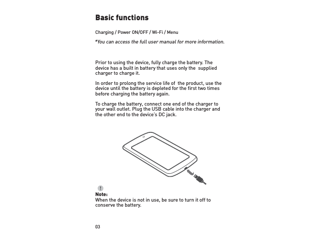 03Basic functionsCharging / Power ON/OFF / Wi-Fi / MenuPrior to using the device, fully charge the battery. The device has a built in battery that uses only the  supplied charger to charge it. In order to prolong the service life of  the product, use the device until the battery is depleted for the first two times before charging the battery again.To charge the battery, connect one end of the charger to your wall outlet. Plug the USB cable into the charger and  the other end to the device’s DC jack.Note:When the device is not in use, be sure to turn it off to conserve the battery.*You can access the full user manual for more information. 