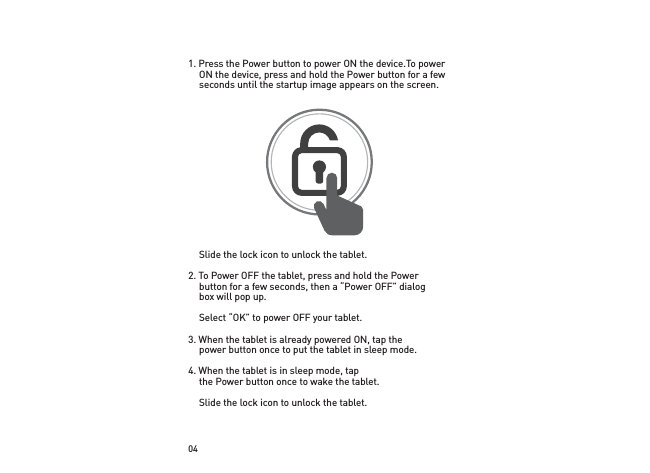 041. Press the Power button to power ON the device. To power ON the device, press and hold the Power button for a few seconds until the startup image appears on the screen.  Slide the lock icon to unlock the tablet.2. To Power OFF the tablet, press and hold the Power button for a few seconds, then a “Power OFF” dialog box will pop up.  Select “OK” to power OFF your tablet.3. When the tablet is already powered ON, tap the power button once to put the tablet in sleep mode.4. When the tablet is in sleep mode, tap the Power button once to wake the tablet.  Slide the lock icon to unlock the tablet.