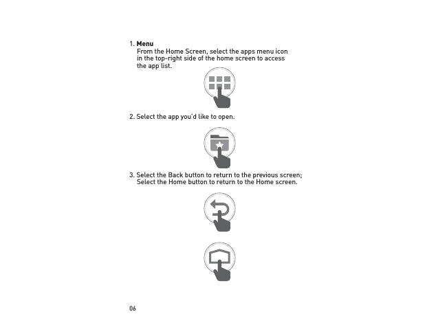 061. Menu From the Home Screen, select the apps menu icon in the top-right side of the home screen to access the app list.2. Select the app you’d like to open.3. Select the Back button to return to the previous screen; Select the Home button to return to the Home screen.