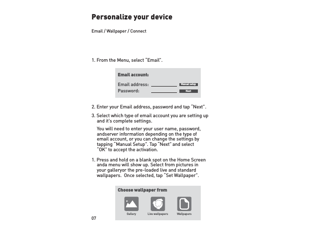 07Personalize your device1. From the Menu, select “Email”.2. Enter your Email address, password and tap “Next”.3. Select which type of email account you are setting up and it’s complete settings.  You will need to enter your user name, password, and server information depending on the type of email account, or you can change the settings by tapping “Manual Setup”. Tap “Next” and select “OK” to accept the activation.1. Press and hold on a blank spot on the Home Screen and a menu will show up. Select from pictures in your gallery or the pre-loaded live and standard wallpapers.  Once selected, tap “Set Wallpaper”. Email account:Choose wallpaper fromGallery Live wallpapers WallpapersEmail address: Manual setupNextPassword:Email / Wallpaper / Connect