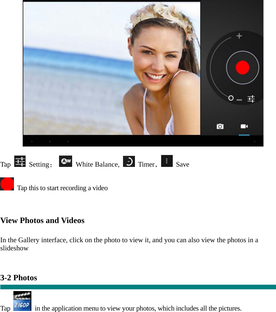  “   Tap   Setting：  White Balance,   Timer， Save    Tap this to start recording a video    View Photos and Videos   In the Gallery interface, click on the photo to view it, and you can also view the photos in a slideshow   3-2 Photos    Tap    in the application menu to view your photos, which includes all the pictures.  