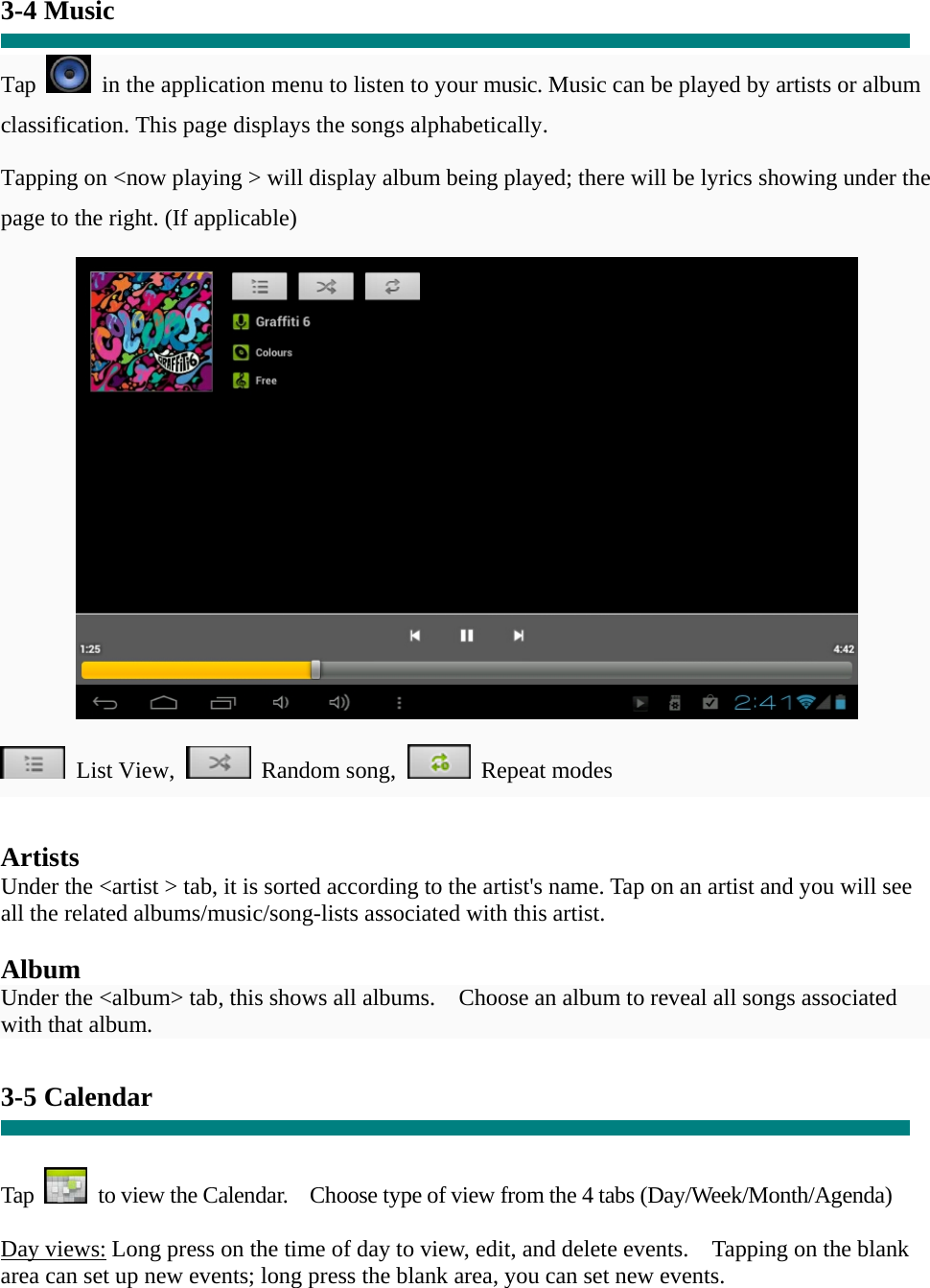  “  3-4 Music  Tap    in the application menu to listen to your music. Music can be played by artists or album classification. This page displays the songs alphabetically.   Tapping on &lt;now playing &gt; will display album being played; there will be lyrics showing under the page to the right. (If applicable)   List View,  Random song,  Repeat modes    Artists Under the &lt;artist &gt; tab, it is sorted according to the artist&apos;s name. Tap on an artist and you will see all the related albums/music/song-lists associated with this artist.  Album Under the &lt;album&gt; tab, this shows all albums.    Choose an album to reveal all songs associated with that album.  3-5 Calendar   Tap    to view the Calendar.    Choose type of view from the 4 tabs (Day/Week/Month/Agenda)  Day views: Long press on the time of day to view, edit, and delete events.    Tapping on the blank area can set up new events; long press the blank area, you can set new events.  