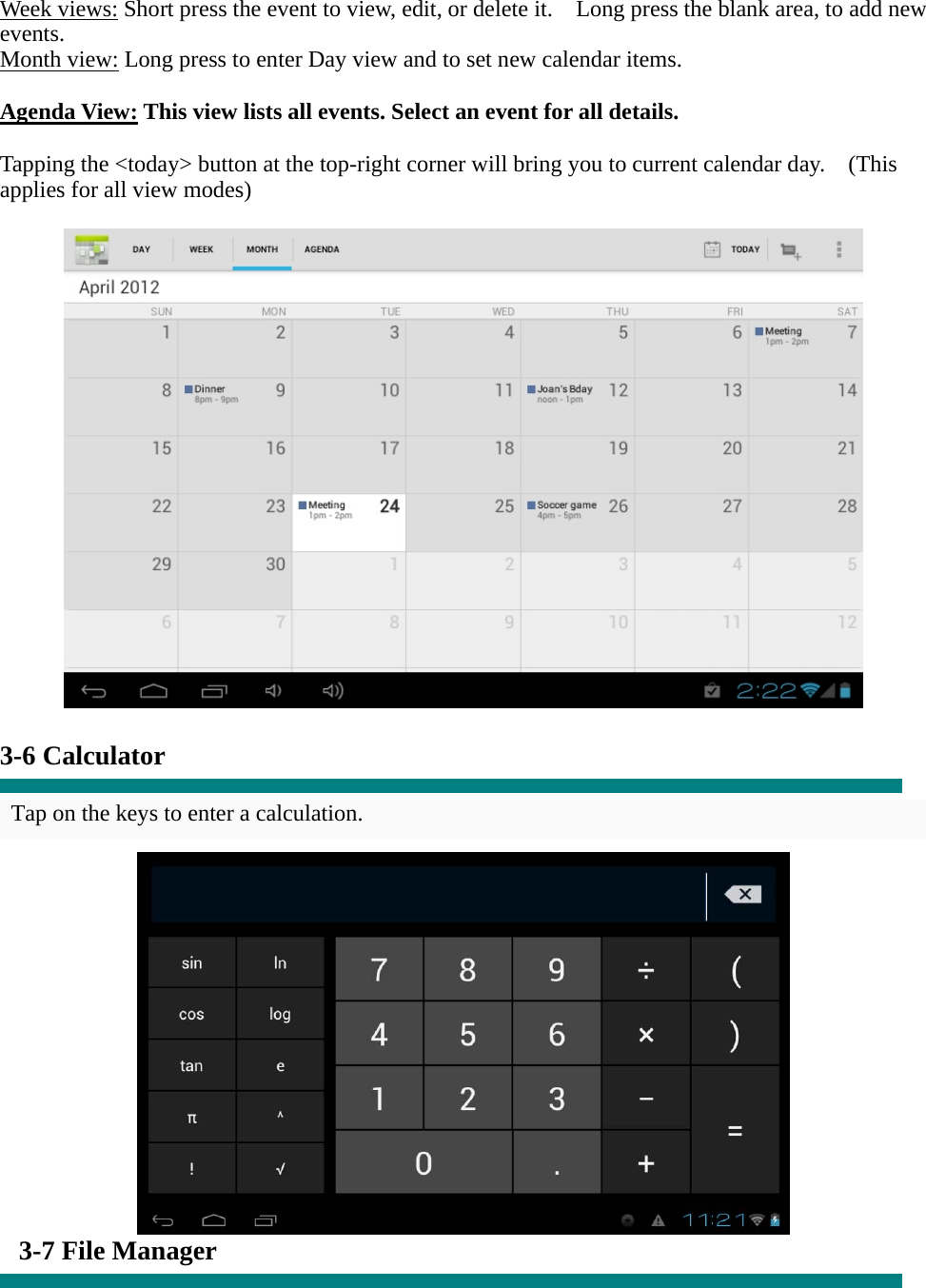 Week views: Short press the event to view, edit, or delete it.    Long press the blank area, to add new events. Month view: Long press to enter Day view and to set new calendar items.  Agenda View: This view lists all events. Select an event for all details.  Tapping the &lt;today&gt; button at the top-right corner will bring you to current calendar day.    (This applies for all view modes)    3-6 Calculator  Tap on the keys to enter a calculation.   3-7 File Manager  