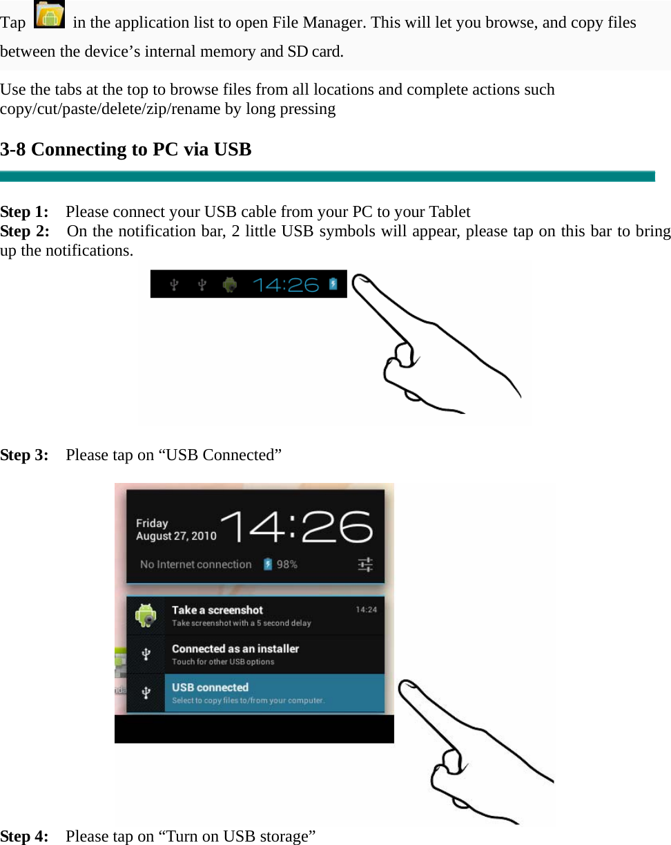 Tap    in the application list to open File Manager. This will let you browse, and copy files between the device’s internal memory and SD card. Use the tabs at the top to browse files from all locations and complete actions such copy/cut/paste/delete/zip/rename by long pressing  3-8 Connecting to PC via USB   Step 1:    Please connect your USB cable from your PC to your Tablet Step 2:    On the notification bar, 2 little USB symbols will appear, please tap on this bar to bring up the notifications.   Step 3:    Please tap on “USB Connected”   Step 4:    Please tap on “Turn on USB storage”  