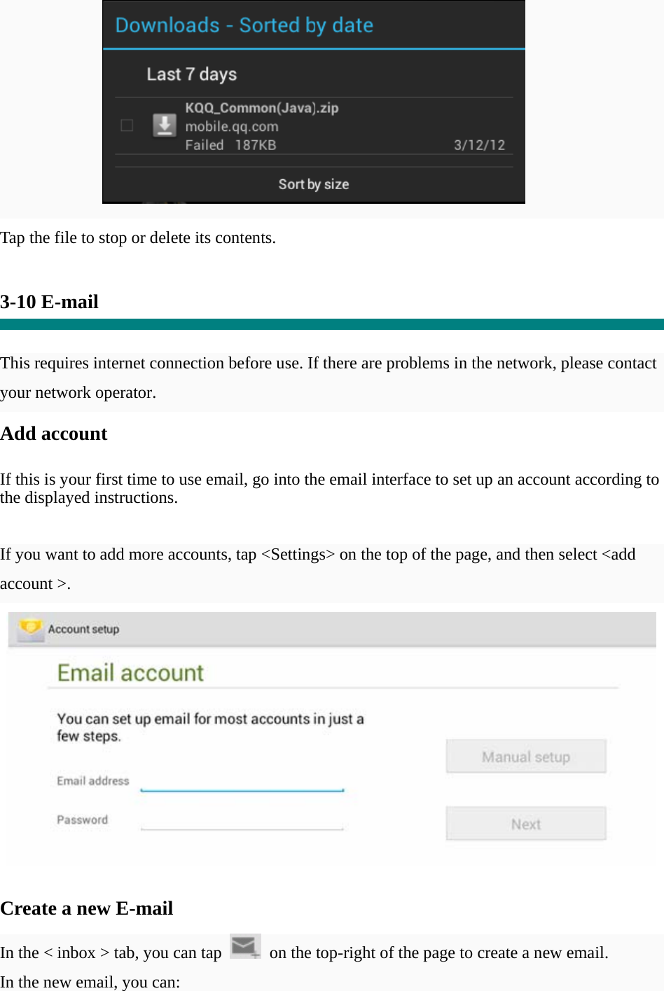           Tap the file to stop or delete its contents.   3-10 E-mail   This requires internet connection before use. If there are problems in the network, please contact your network operator. Add account   If this is your first time to use email, go into the email interface to set up an account according to the displayed instructions.   If you want to add more accounts, tap &lt;Settings&gt; on the top of the page, and then select &lt;add account &gt;.    Create a new E-mail  In the &lt; inbox &gt; tab, you can tap    on the top-right of the page to create a new email.   In the new email, you can:   