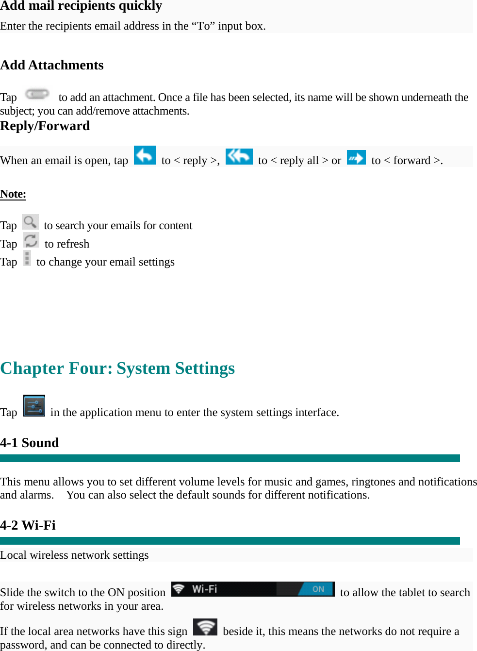  Add mail recipients quickly Enter the recipients email address in the “To” input box.  Add Attachments  Tap    to add an attachment. Once a file has been selected, its name will be shown underneath the subject; you can add/remove attachments. Reply/Forward  When an email is open, tap    to &lt; reply &gt;,    to &lt; reply all &gt; or    to &lt; forward &gt;.    Note:  Tap    to search your emails for content Tap   to refresh  Tap    to change your email settings       Chapter Four: System Settings  Tap    in the application menu to enter the system settings interface.  4-1 Sound   This menu allows you to set different volume levels for music and games, ringtones and notifications and alarms.    You can also select the default sounds for different notifications.    4-2 Wi-Fi  Local wireless network settings    Slide the switch to the ON position    to allow the tablet to search for wireless networks in your area. If the local area networks have this sign    beside it, this means the networks do not require a password, and can be connected to directly.   