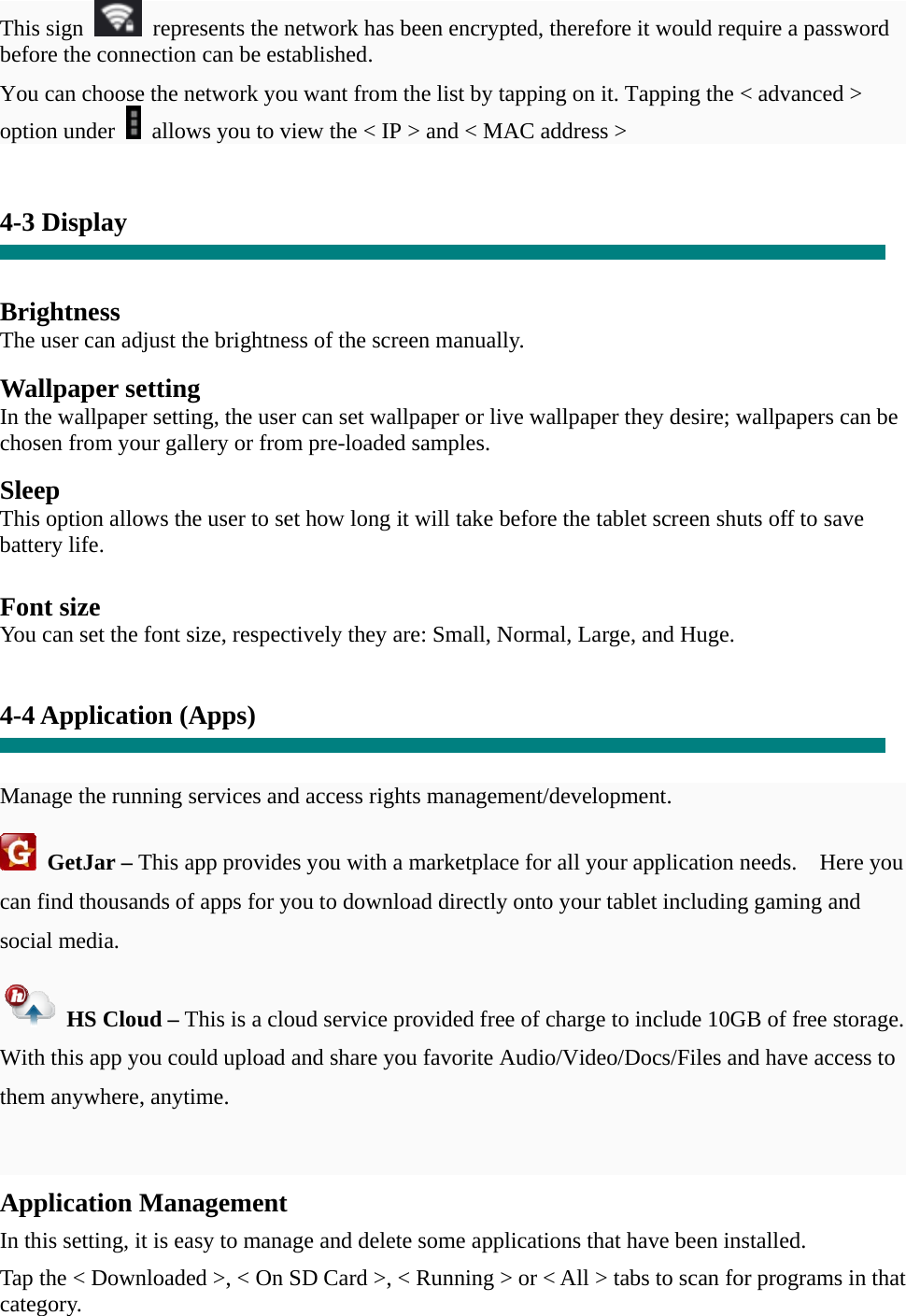 This sign    represents the network has been encrypted, therefore it would require a password before the connection can be established. You can choose the network you want from the list by tapping on it. Tapping the &lt; advanced &gt; option under    allows you to view the &lt; IP &gt; and &lt; MAC address &gt;   4-3 Display   Brightness The user can adjust the brightness of the screen manually.  Wallpaper setting In the wallpaper setting, the user can set wallpaper or live wallpaper they desire; wallpapers can be chosen from your gallery or from pre-loaded samples.  Sleep This option allows the user to set how long it will take before the tablet screen shuts off to save battery life.  Font size You can set the font size, respectively they are: Small, Normal, Large, and Huge.   4-4 Application (Apps)   Manage the running services and access rights management/development.  GetJar – This app provides you with a marketplace for all your application needs.    Here you can find thousands of apps for you to download directly onto your tablet including gaming and social media.  HS Cloud – This is a cloud service provided free of charge to include 10GB of free storage.   With this app you could upload and share you favorite Audio/Video/Docs/Files and have access to them anywhere, anytime.  Application Management  In this setting, it is easy to manage and delete some applications that have been installed.  Tap the &lt; Downloaded &gt;, &lt; On SD Card &gt;, &lt; Running &gt; or &lt; All &gt; tabs to scan for programs in that category. 