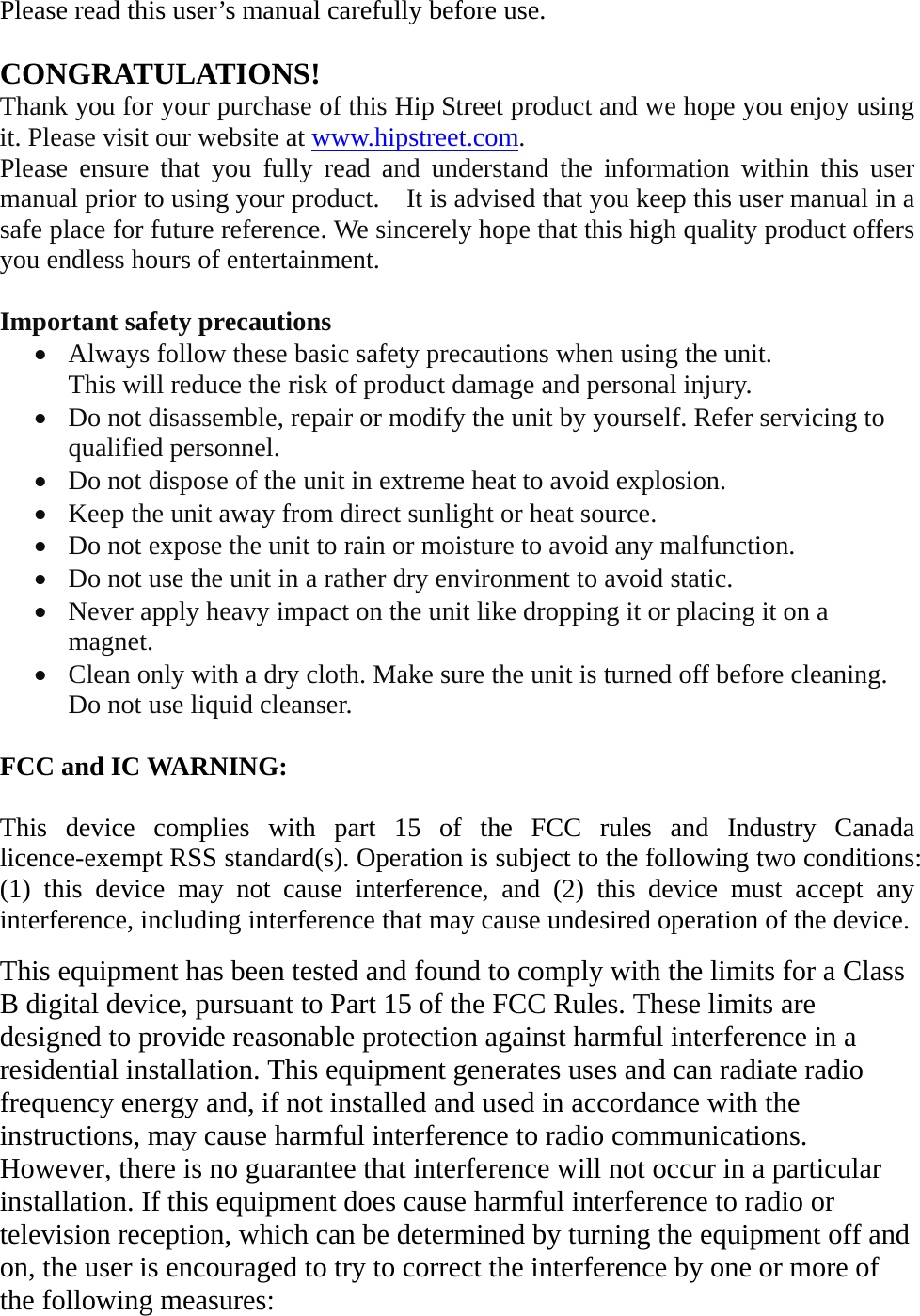 Please read this user’s manual carefully before use.  CONGRATULATIONS! Thank you for your purchase of this Hip Street product and we hope you enjoy using it. Please visit our website at www.hipstreet.com.   Please ensure that you fully read and understand the information within this user manual prior to using your product.    It is advised that you keep this user manual in a safe place for future reference. We sincerely hope that this high quality product offers you endless hours of entertainment.  Important safety precautions • Always follow these basic safety precautions when using the unit.   This will reduce the risk of product damage and personal injury. • Do not disassemble, repair or modify the unit by yourself. Refer servicing to qualified personnel. • Do not dispose of the unit in extreme heat to avoid explosion. • Keep the unit away from direct sunlight or heat source.   • Do not expose the unit to rain or moisture to avoid any malfunction. • Do not use the unit in a rather dry environment to avoid static. • Never apply heavy impact on the unit like dropping it or placing it on a magnet. • Clean only with a dry cloth. Make sure the unit is turned off before cleaning. Do not use liquid cleanser.  FCC and IC WARNING:  This device complies with part 15 of the FCC rules and Industry Canada licence-exempt RSS standard(s). Operation is subject to the following two conditions: (1) this device may not cause interference, and (2) this device must accept any interference, including interference that may cause undesired operation of the device.  This equipment has been tested and found to comply with the limits for a Class B digital device, pursuant to Part 15 of the FCC Rules. These limits are designed to provide reasonable protection against harmful interference in a residential installation. This equipment generates uses and can radiate radio frequency energy and, if not installed and used in accordance with the instructions, may cause harmful interference to radio communications. However, there is no guarantee that interference will not occur in a particular installation. If this equipment does cause harmful interference to radio or television reception, which can be determined by turning the equipment off and on, the user is encouraged to try to correct the interference by one or more of the following measures:  