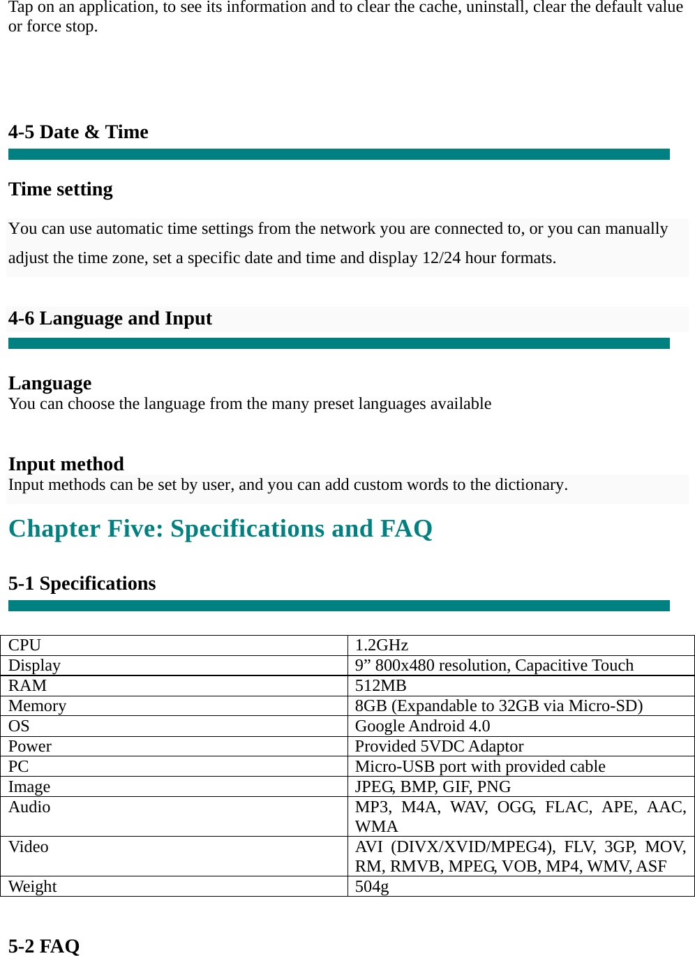  Tap on an application, to see its information and to clear the cache, uninstall, clear the default value or force stop.     4-5 Date &amp; Time   Time setting     You can use automatic time settings from the network you are connected to, or you can manually adjust the time zone, set a specific date and time and display 12/24 hour formats.    4-6 Language and Input   Language You can choose the language from the many preset languages available   Input method Input methods can be set by user, and you can add custom words to the dictionary. Chapter Five: Specifications and FAQ  5-1 Specifications   CPU 1.2GHz Display  9” 800x480 resolution, Capacitive Touch RAM 512MB Memory  8GB (Expandable to 32GB via Micro-SD) OS Google Android 4.0 Power Provided 5VDC Adaptor PC  Micro-USB port with provided cable Image  JPEG, BMP, GIF, PNG Audio  MP3, M4A, WAV, OGG, FLAC, APE, AAC, WMA Video  AVI (DIVX/XVID/MPEG4), FLV, 3GP, MOV, RM, RMVB, MPEG, VOB, MP4, WMV, ASF Weight 504g   5-2 FAQ 