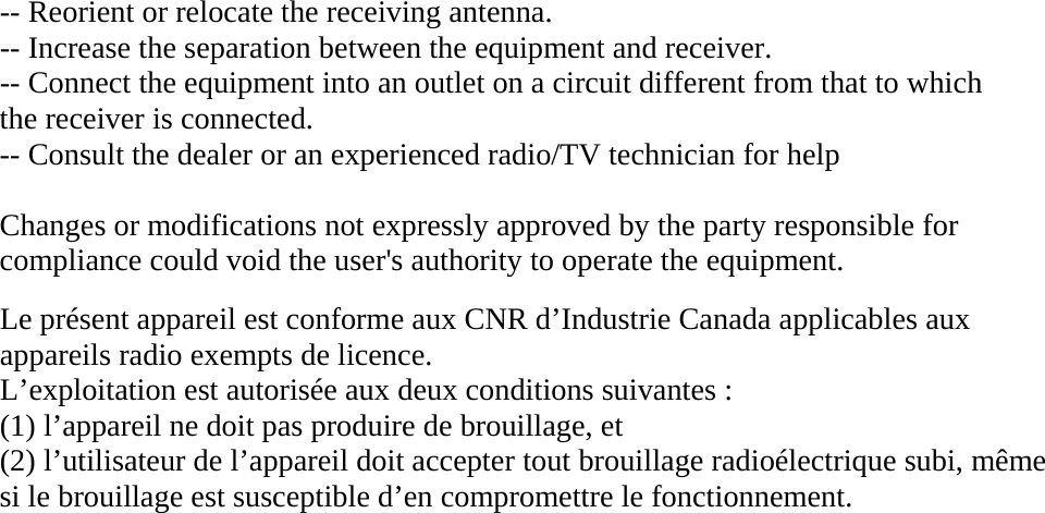 -- Reorient or relocate the receiving antenna. -- Increase the separation between the equipment and receiver. -- Connect the equipment into an outlet on a circuit different from that to which the receiver is connected. -- Consult the dealer or an experienced radio/TV technician for help  Changes or modifications not expressly approved by the party responsible for compliance could void the user&apos;s authority to operate the equipment.  Le présent appareil est conforme aux CNR d’Industrie Canada applicables aux appareils radio exempts de licence. L’exploitation est autorisée aux deux conditions suivantes : (1) l’appareil ne doit pas produire de brouillage, et (2) l’utilisateur de l’appareil doit accepter tout brouillage radioélectrique subi, même si le brouillage est susceptible d’en compromettre le fonctionnement.                                          