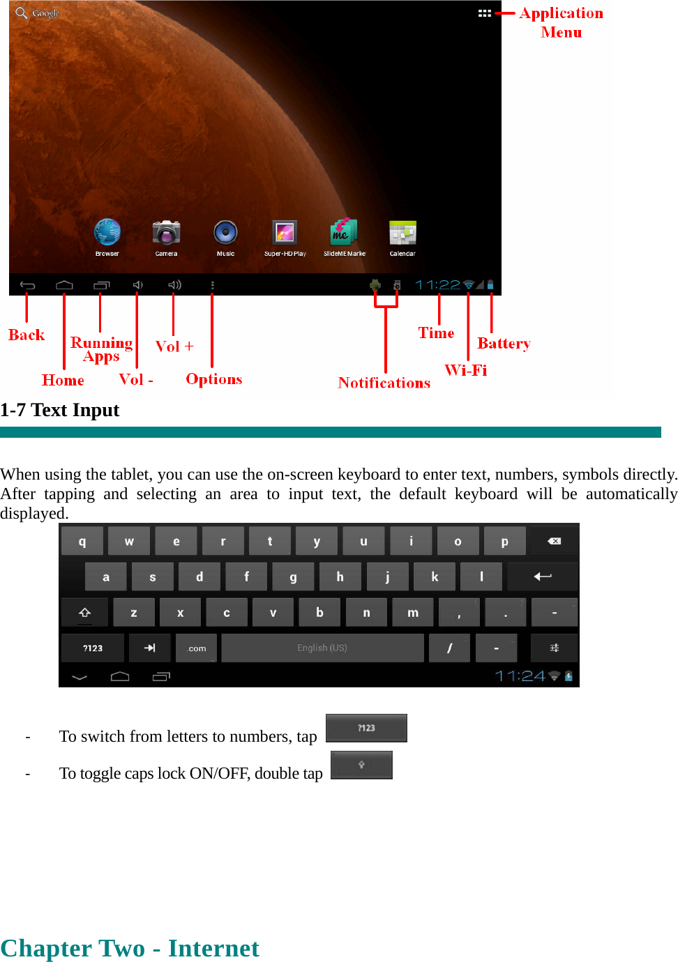  1-7 Text Input   When using the tablet, you can use the on-screen keyboard to enter text, numbers, symbols directly. After tapping and selecting an area to input text, the default keyboard will be automatically displayed.   ‐ To switch from letters to numbers, tap   ‐ To toggle caps lock ON/OFF, double tap      Chapter Two - Internet  