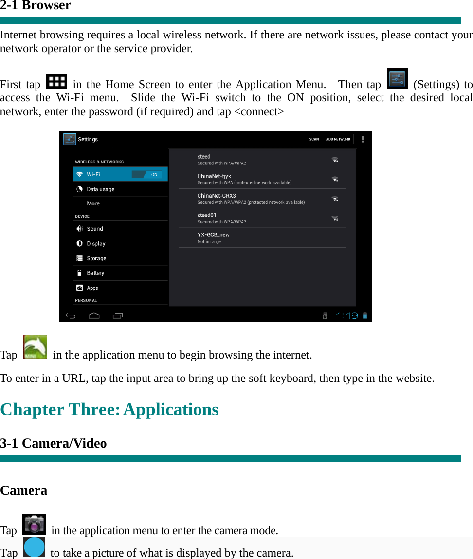   “ 2-1 Browser  Internet browsing requires a local wireless network. If there are network issues, please contact your network operator or the service provider.  First tap   in the Home Screen to enter the Application Menu.  Then tap   (Settings) to access the Wi-Fi menu.  Slide the Wi-Fi switch to the ON position, select the desired local network, enter the password (if required) and tap &lt;connect&gt;             Tap    in the application menu to begin browsing the internet.  To enter in a URL, tap the input area to bring up the soft keyboard, then type in the website.  Chapter Three: Applications  3-1 Camera/Video     Camera   Tap    in the application menu to enter the camera mode. Tap   to take a picture of what is displayed by the camera.  