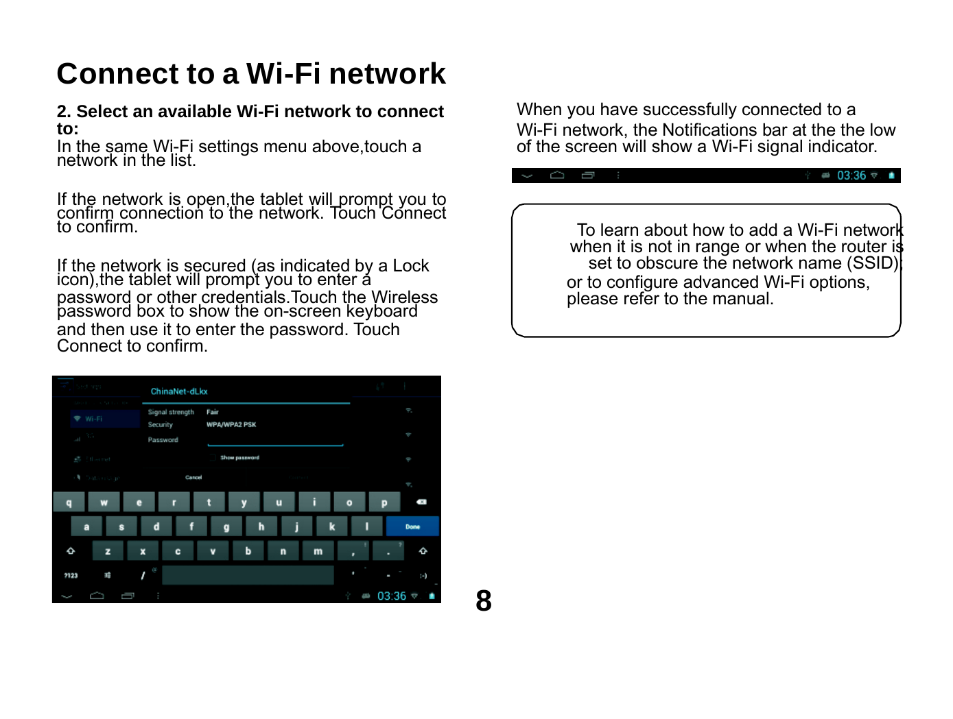     Connect to a Wi-Fi network  2. Select an available Wi-Fi network to connect to: In the same Wi-Fi settings menu above,touch a network in the list.  If the network is open,the tablet will prompt you to confirm connection to the network. Touch Connect to confirm.  If the network is secured (as indicated by a Lock icon),the tablet will prompt you to enter a password or other credentials.Touch the Wireless password box to show the on-screen keyboard and then use it to enter the password. Touch Connect to confirm.  When you have successfully connected to a Wi-Fi network, the Notifications bar at the the low of the screen will show a Wi-Fi signal indicator.    To learn about how to add a Wi-Fi network when it is not in range or when the router is set to obscure the network name (SSID); or to configure advanced Wi-Fi options, please refer to the manual.          8 