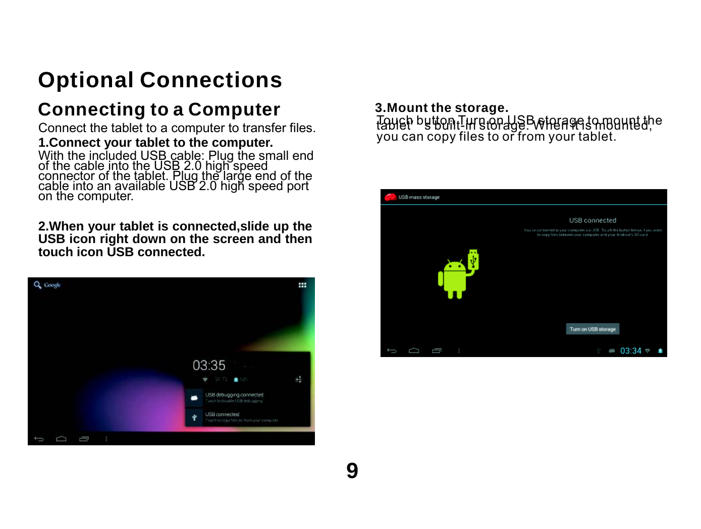      Optional Connections Connecting to a Computer  3.Mount the storage. Touch button Turn on USB storage to mount the Connect the tablet to a computer to transfer files. 1.Connect your tablet to the computer. With the included USB cable: Plug the small end of the cable into the USB 2.0 high speed connector of the tablet. Plug the large end of the cable into an available USB 2.0 high speed port on the computer.  2.When your tablet is connected,slide up the USB icon right down on the screen and then touch icon USB connected. tablet’ s built-in storage. When it is mounted, you can copy files to or from your tablet.            9 