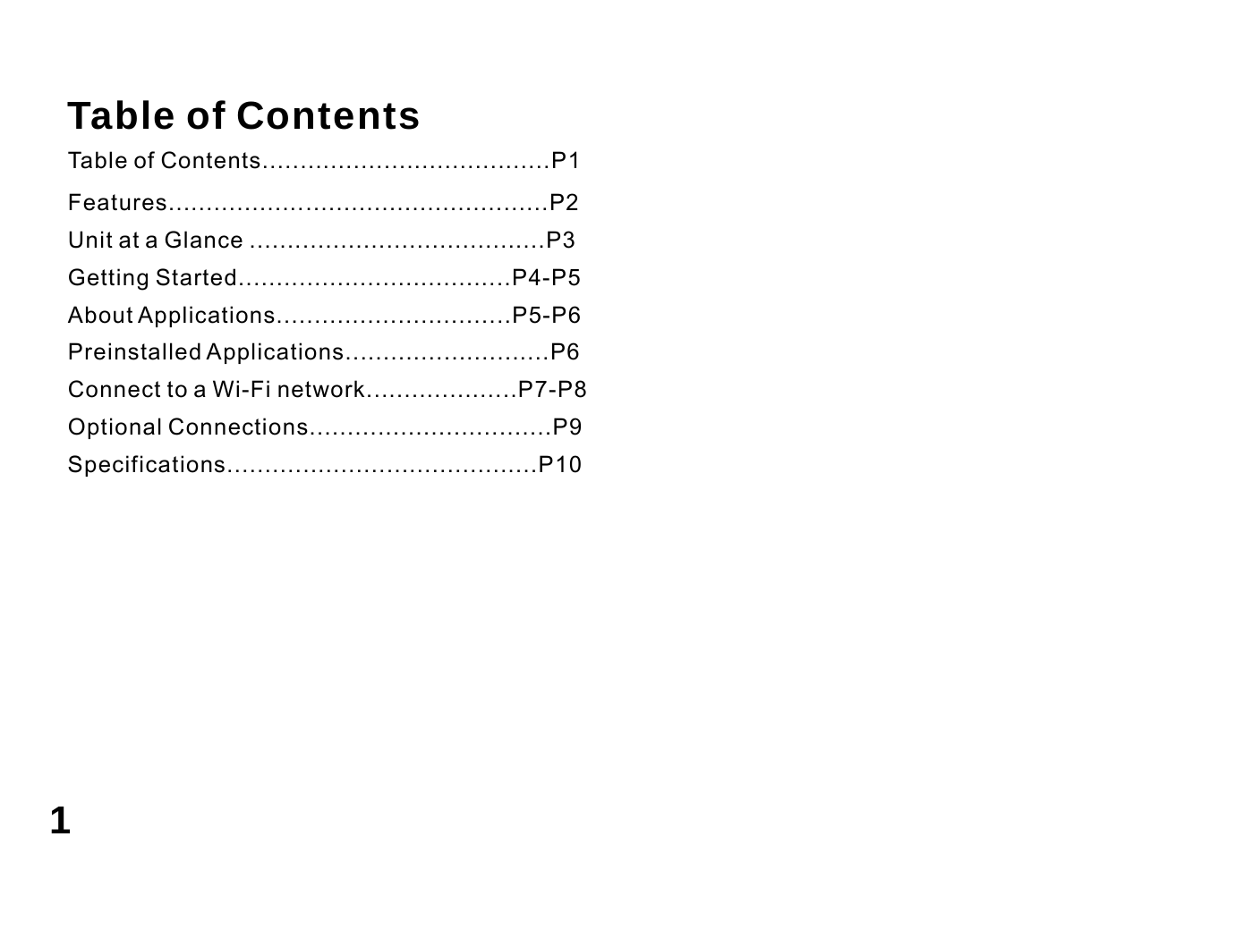   Table of Contents Table of Contents......................................P1 Features..................................................P2 Unit at a Glance .......................................P3 Getting Started....................................P4-P5 About Applications...............................P5-P6 Preinstalled Applications...........................P6 Connect to a Wi-Fi network....................P7-P8 Optional Connections................................P9 Specifications.........................................P10           1 