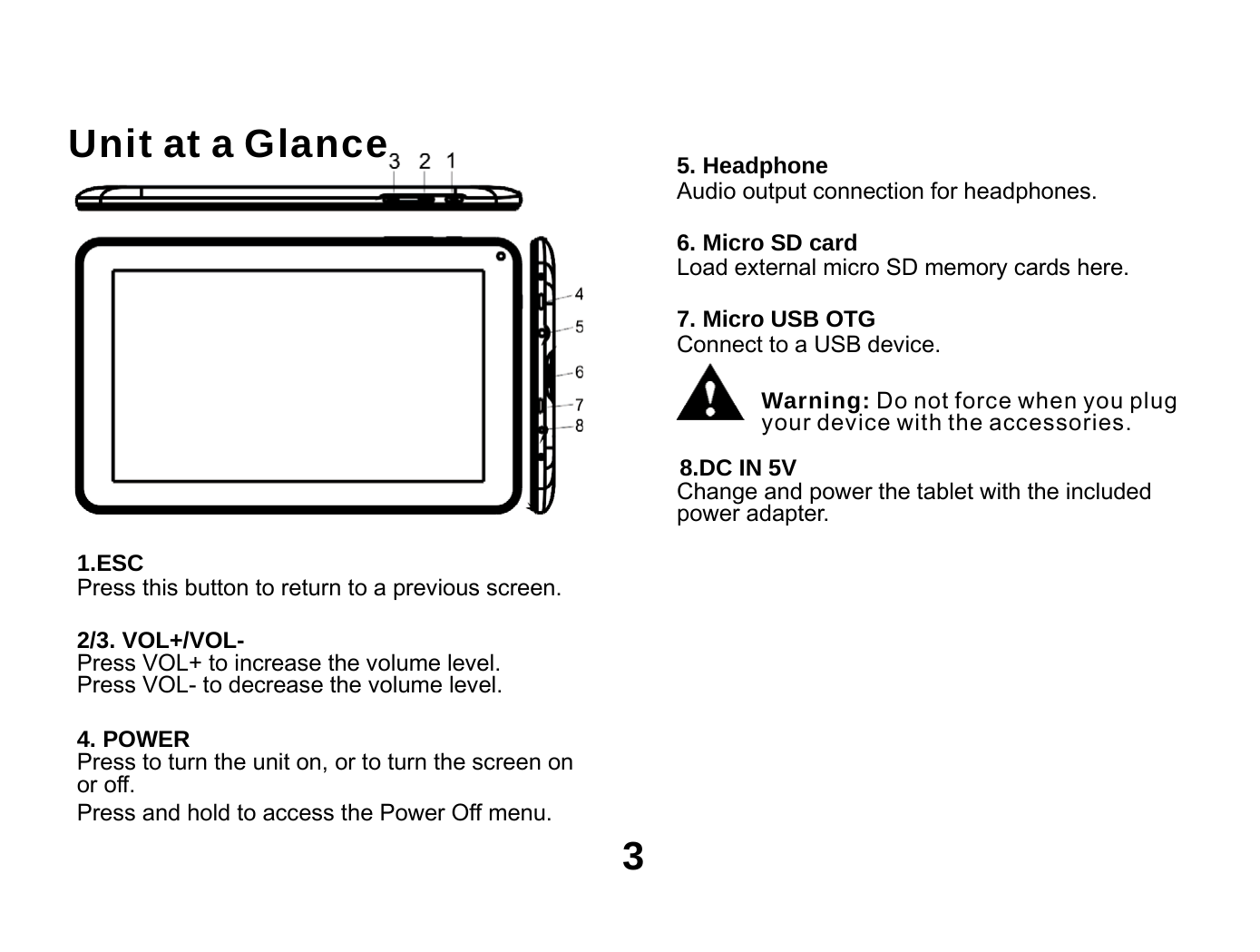    Unit at a Glance  5. Headphone Audio output connection for headphones.  6. Micro SD card Load external micro SD memory cards here.  7. Micro USB OTG Connect to a USB device.  Warning: Do not force when you plug your device with the accessories.  8.DC IN 5V Change and power the tablet with the included power adapter.  1.ESC Press this button to return to a previous screen.  2/3. VOL+/VOL- Press VOL+ to increase the volume level. Press VOL- to decrease the volume level.  4. POWER Press to turn the unit on, or to turn the screen on or off. Press and hold to access the Power Off menu. 3 