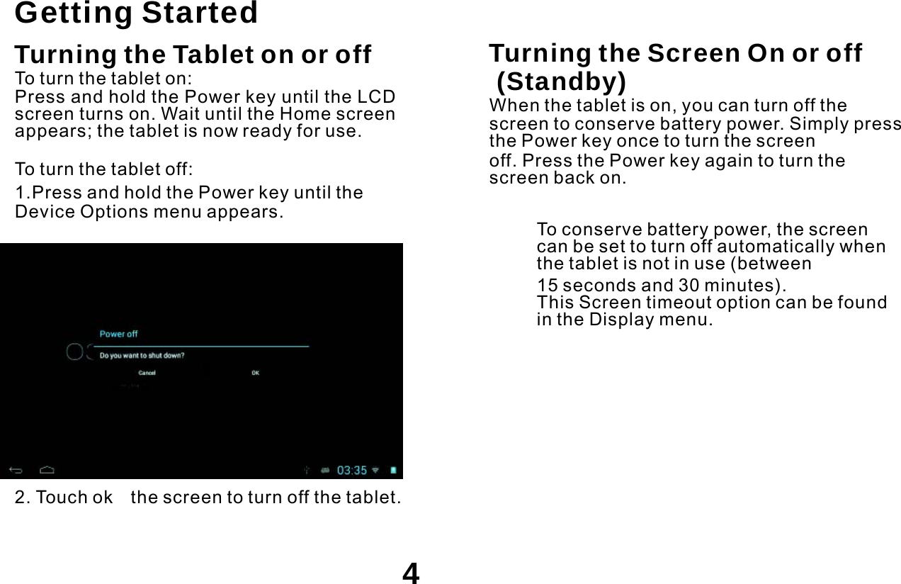    Getting Started Turning the Tablet on or off To turn the tablet on: Press and hold the Power key until the LCD screen turns on. Wait until the Home screen appears; the tablet is now ready for use. To turn the tablet off: 1.Press and hold the Power key until the Device Options menu appears.   Turning the Screen On or off (Standby) When the tablet is on, you can turn off the screen to conserve battery power. Simply press the Power key once to turn the screen off. Press the Power key again to turn the screen back on.  To conserve battery power, the screen can be set to turn off automatically when the tablet is not in use (between 15 seconds and 30 minutes). This Screen timeout option can be found in the Display menu.       2. Touch ok    the screen to turn off the tablet.   4 