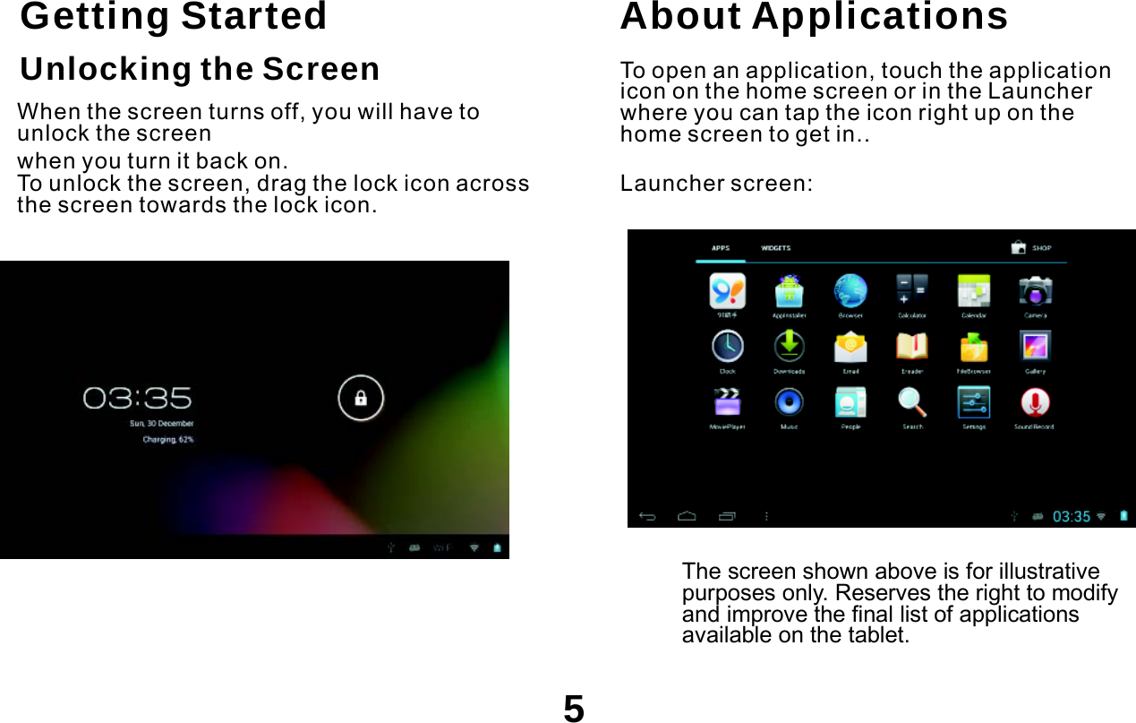  .   Getting Started Unlocking the Screen  When the screen turns off, you will have to unlock the screen when you turn it back on. To unlock the screen, drag the lock icon across the screen towards the lock icon. About Applications  To open an application, touch the application icon on the home screen or in the Launcher where you can tap the icon right up on the home screen to get in.. Launcher screen:            The screen shown above is for illustrative purposes only. Reserves the right to modify and improve the final list of applications available on the tablet.  5 