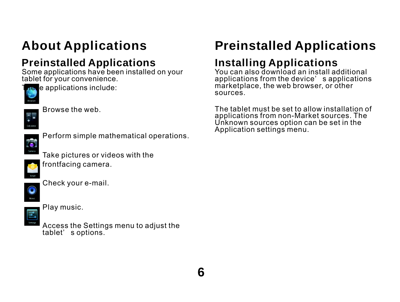    About Applications Preinstalled Applications Some applications have been installed on your tablet for your convenience. These applications include:  Browse the web.  Perform simple mathematical operations. Take pictures or videos with the frontfacing camera.  Check your e-mail.  Play music.  Access the Settings menu to adjust the tablet’ s options. Preinstalled Applications Installing Applications You can also download an install additional applications from the device’ s applications marketplace, the web browser, or other sources.  The tablet must be set to allow installation of applications from non-Market sources. The Unknown sources option can be set in the Application settings menu.    6 