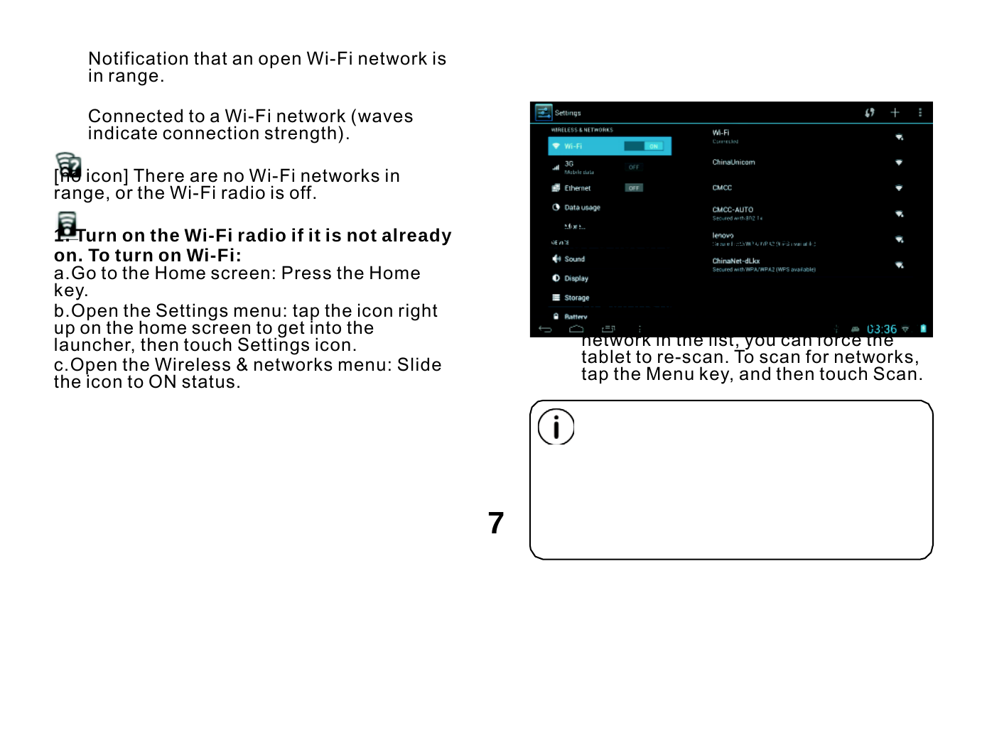  Notification that an open Wi-Fi network is in range.  Connected to a Wi-Fi network (waves indicate connection strength).  [no icon] There are no Wi-Fi networks in range, or the Wi-Fi radio is off.  1. Turn on the Wi-Fi radio if it is not already on. To turn on Wi-Fi: a.Go to the Home screen: Press the Home key. b.Open the Settings menu: tap the icon right up on the home screen to get into the launcher, then touch Settings icon. c.Open the Wireless &amp; networks menu: Slide the icon to ON status.  When Wi-Fi is on, the tablet will look for and display a list of available Wi-Fi networks.  If a network that you have connected to previously is found, the tablet will connect to it.If you don’ t see your network in the list, you can force the tablet to re-scan. To scan for networks, tap the Menu key, and then touch Scan.      7 