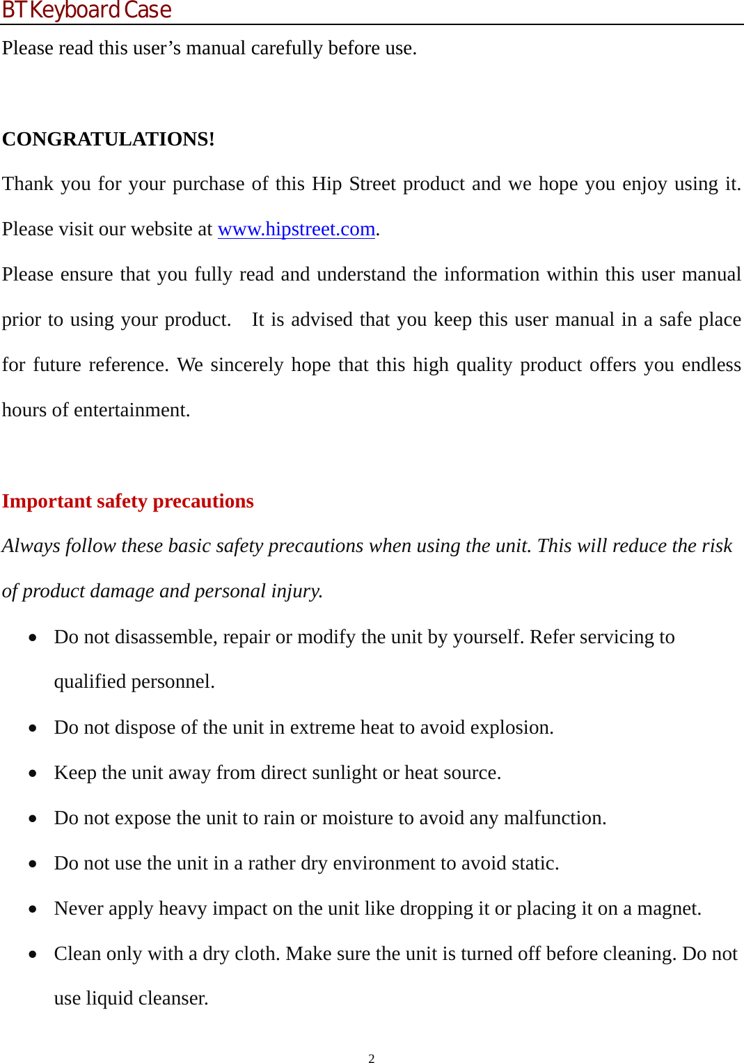BT Keyboard Case 2  Please read this user’s manual carefully before use.  CONGRATULATIONS! Thank you for your purchase of this Hip Street product and we hope you enjoy using it. Please visit our website at www.hipstreet.com. Please ensure that you fully read and understand the information within this user manual prior to using your product.    It is advised that you keep this user manual in a safe place for future reference. We sincerely hope that this high quality product offers you endless hours of entertainment.  Important safety precautions Always follow these basic safety precautions when using the unit. This will reduce the risk of product damage and personal injury. • Do not disassemble, repair or modify the unit by yourself. Refer servicing to qualified personnel. • Do not dispose of the unit in extreme heat to avoid explosion. • Keep the unit away from direct sunlight or heat source.   • Do not expose the unit to rain or moisture to avoid any malfunction. • Do not use the unit in a rather dry environment to avoid static. • Never apply heavy impact on the unit like dropping it or placing it on a magnet. • Clean only with a dry cloth. Make sure the unit is turned off before cleaning. Do not use liquid cleanser. 
