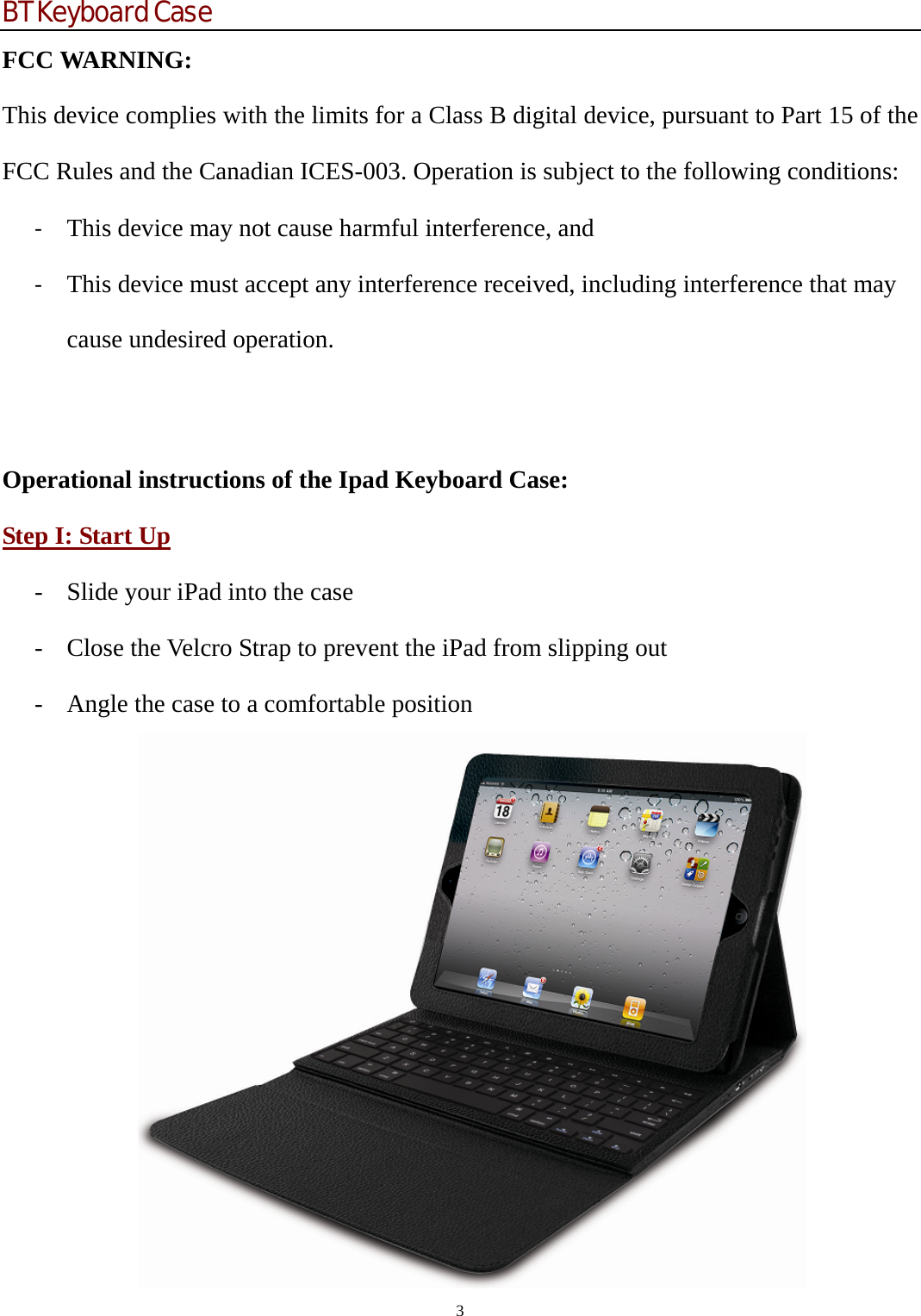 BT Keyboard Case 3  FCC WARNING: This device complies with the limits for a Class B digital device, pursuant to Part 15 of the FCC Rules and the Canadian ICES-003. Operation is subject to the following conditions: ‐ This device may not cause harmful interference, and ‐ This device must accept any interference received, including interference that may cause undesired operation.    Operational instructions of the Ipad Keyboard Case: Step I: Start Up - Slide your iPad into the case - Close the Velcro Strap to prevent the iPad from slipping out - Angle the case to a comfortable position      