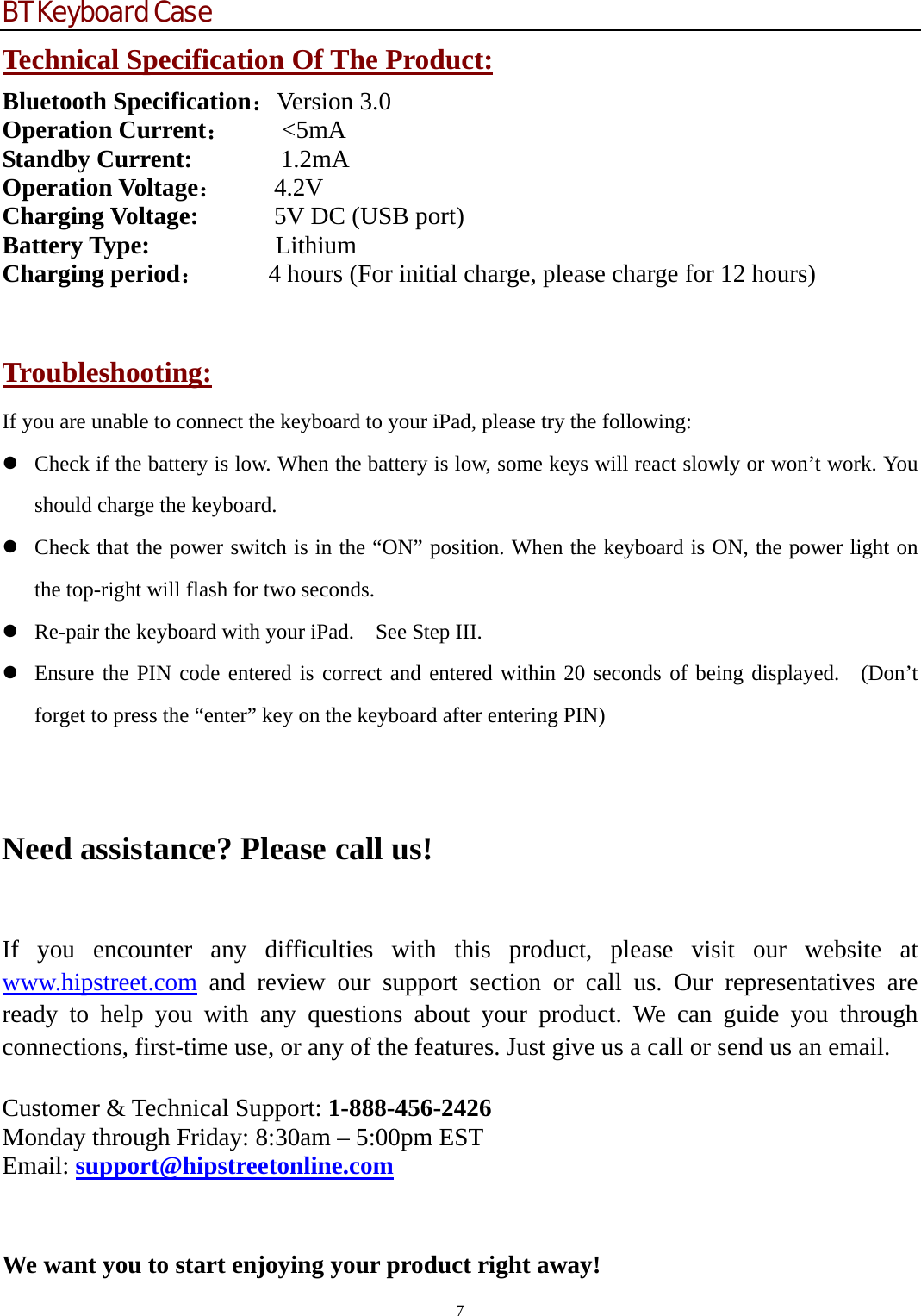 BT Keyboard Case 7  Technical Specification Of The Product: Bluetooth Specification：Version 3.0 Operation Current：    &lt;5mA Standby Current:       1.2mA Operation Voltage：    4.2V Charging Voltage:      5V DC (USB port) Battery Type:           Lithium Charging period：     4 hours (For initial charge, please charge for 12 hours)  Troubleshooting: If you are unable to connect the keyboard to your iPad, please try the following: z Check if the battery is low. When the battery is low, some keys will react slowly or won’t work. You should charge the keyboard. z Check that the power switch is in the “ON” position. When the keyboard is ON, the power light on the top-right will flash for two seconds. z Re-pair the keyboard with your iPad.    See Step III. z Ensure the PIN code entered is correct and entered within 20 seconds of being displayed.  (Don’t forget to press the “enter” key on the keyboard after entering PIN)    Need assistance? Please call us!  If you encounter any difficulties with this product, please visit our website at www.hipstreet.com and review our support section or call us. Our representatives are ready to help you with any questions about your product. We can guide you through connections, first-time use, or any of the features. Just give us a call or send us an email.  Customer &amp; Technical Support: 1-888-456-2426 Monday through Friday: 8:30am – 5:00pm EST Email: support@hipstreetonline.com  We want you to start enjoying your product right away! 