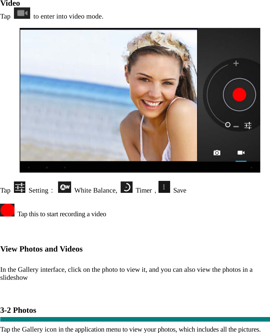  “ Video Tap    to enter into video mode.    Tap   Setting：  White Balance,   Timer， Save    Tap this to start recording a video    View Photos and Videos   In the Gallery interface, click on the photo to view it, and you can also view the photos in a slideshow   3-2 Photos    Tap the Gallery icon in the application menu to view your photos, which includes all the pictures.  