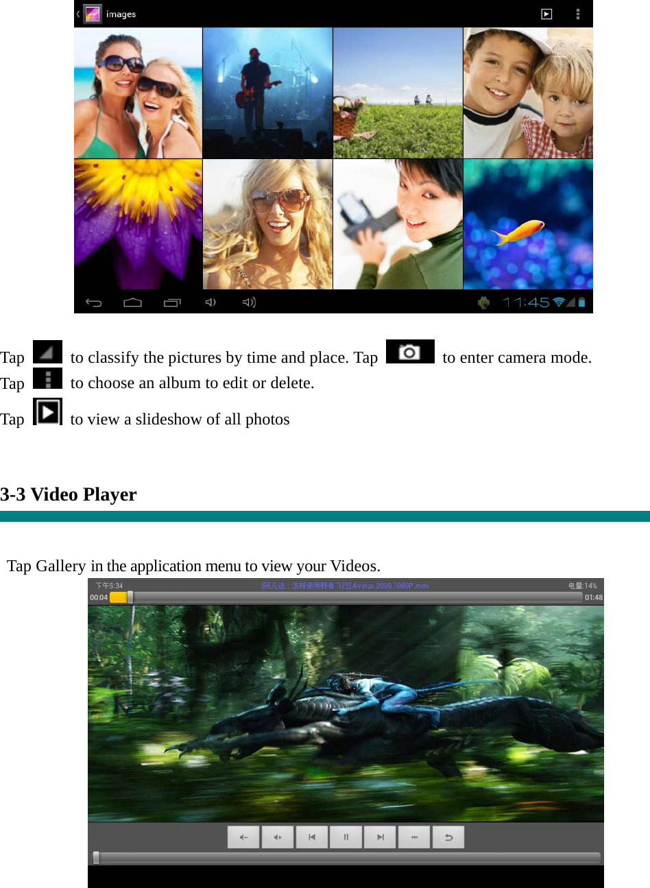  Tap    to classify the pictures by time and place. Tap   to enter camera mode. Tap    to choose an album to edit or delete. Tap  to view a slideshow of all photos   3-3 Video Player   Tap Gallery in the application menu to view your Videos.   