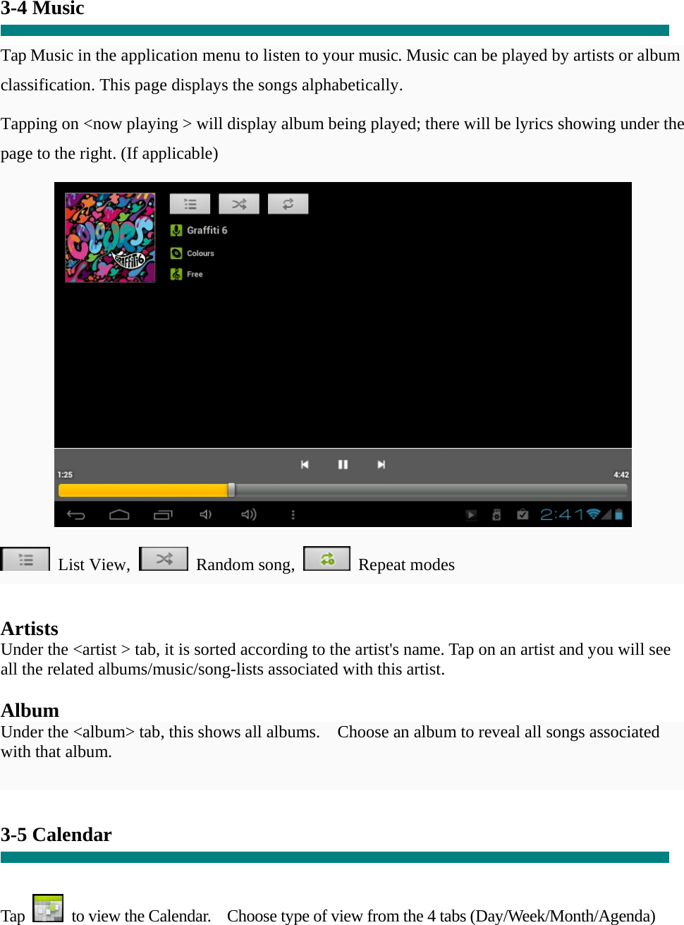 3-4 Music  Tap Music in the application menu to listen to your music. Music can be played by artists or album classification. This page displays the songs alphabetically.   Tapping on &lt;now playing &gt; will display album being played; there will be lyrics showing under the page to the right. (If applicable)   List View,  Random song,  Repeat modes    Artists Under the &lt;artist &gt; tab, it is sorted according to the artist&apos;s name. Tap on an artist and you will see all the related albums/music/song-lists associated with this artist.  Album Under the &lt;album&gt; tab, this shows all albums.    Choose an album to reveal all songs associated with that album.   3-5 Calendar   Tap    to view the Calendar.    Choose type of view from the 4 tabs (Day/Week/Month/Agenda)  