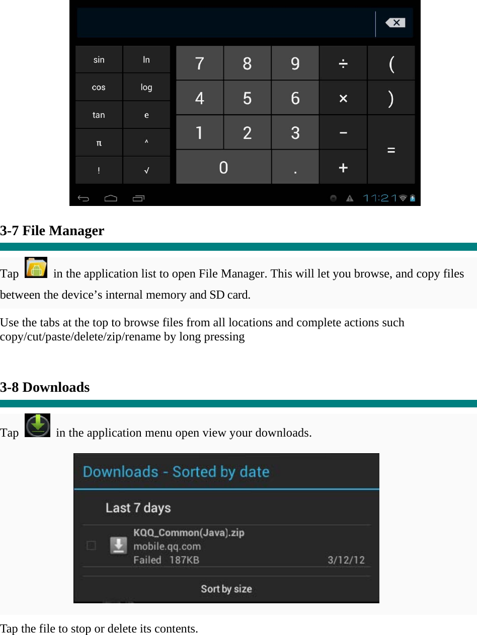   3-7 File Manager  Tap    in the application list to open File Manager. This will let you browse, and copy files between the device’s internal memory and SD card. Use the tabs at the top to browse files from all locations and complete actions such copy/cut/paste/delete/zip/rename by long pressing   3-8 Downloads  Tap   in the application menu open view your downloads.           Tap the file to stop or delete its contents.   