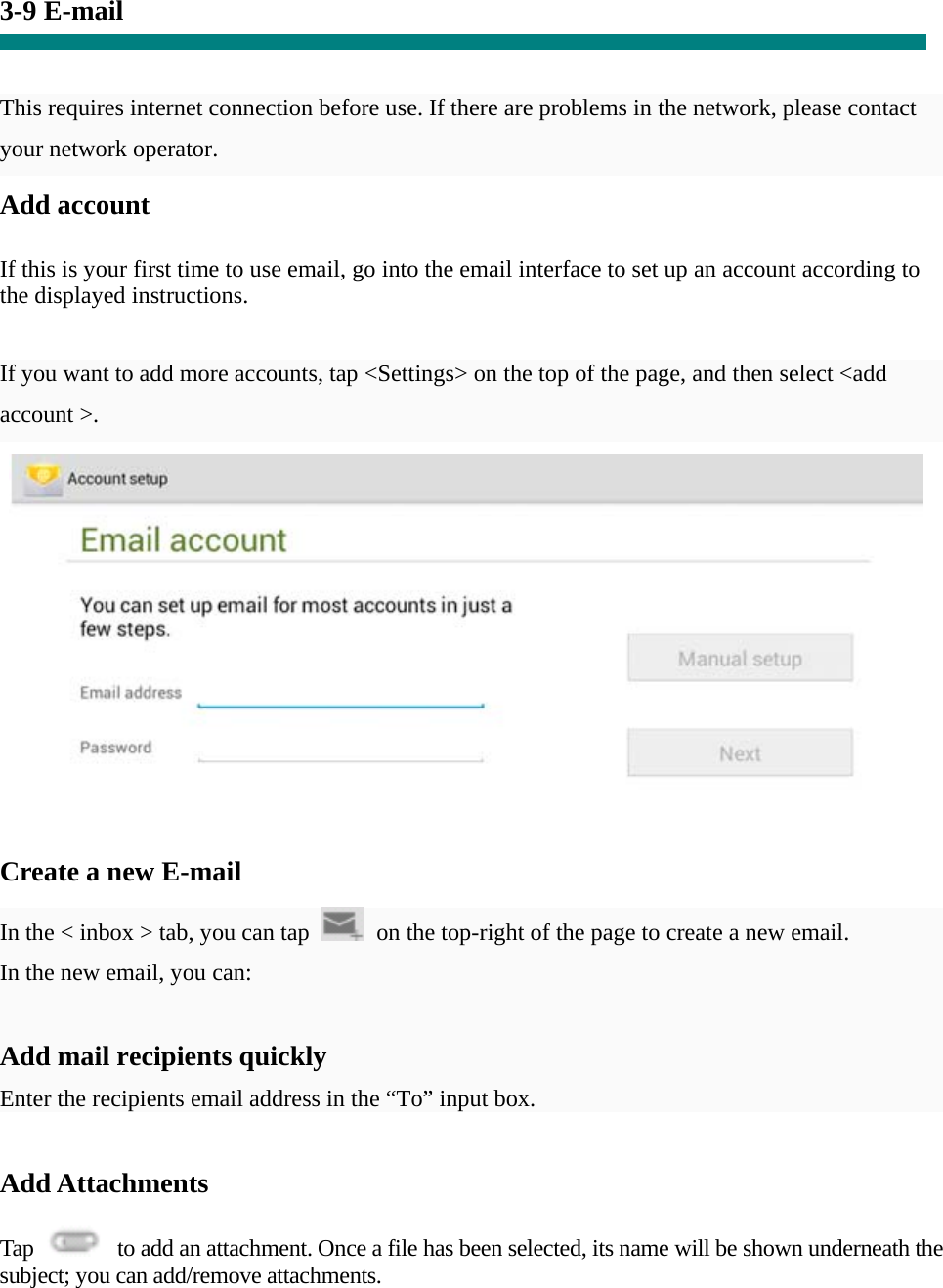 3-9 E-mail   This requires internet connection before use. If there are problems in the network, please contact your network operator. Add account   If this is your first time to use email, go into the email interface to set up an account according to the displayed instructions.   If you want to add more accounts, tap &lt;Settings&gt; on the top of the page, and then select &lt;add account &gt;.    Create a new E-mail  In the &lt; inbox &gt; tab, you can tap    on the top-right of the page to create a new email.   In the new email, you can:    Add mail recipients quickly Enter the recipients email address in the “To” input box.  Add Attachments  Tap    to add an attachment. Once a file has been selected, its name will be shown underneath the subject; you can add/remove attachments. 