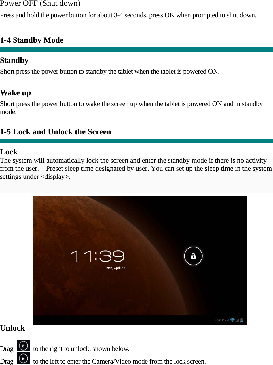 Power OFF (Shut down)  Press and hold the power button for about 3-4 seconds, press OK when prompted to shut down.   1-4 Standby Mode   Standby Short press the power button to standby the tablet when the tablet is powered ON.  Wake up Short press the power button to wake the screen up when the tablet is powered ON and in standby mode.   1-5 Lock and Unlock the Screen  Lock The system will automatically lock the screen and enter the standby mode if there is no activity from the user.    Preset sleep time designated by user. You can set up the sleep time in the system settings under &lt;display&gt;.   Unlock  Drag    to the right to unlock, shown below. Drag    to the left to enter the Camera/Video mode from the lock screen.  