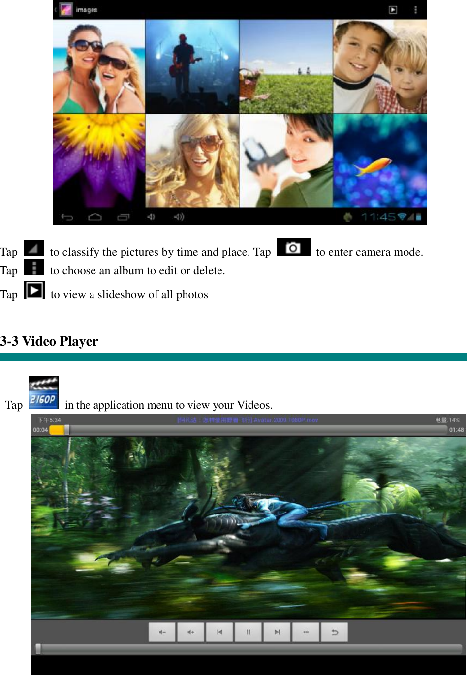  Tap   to classify the pictures by time and place. Tap   to enter camera mode. Tap   to choose an album to edit or delete. Tap    to view a slideshow of all photos   3-3 Video Player   Tap   in the application menu to view your Videos.    