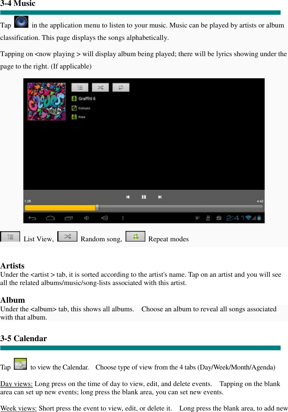  “ 3-4 Music  Tap   in the application menu to listen to your music. Music can be played by artists or album classification. This page displays the songs alphabetically.  Tapping on &lt;now playing &gt; will display album being played; there will be lyrics showing under the page to the right. (If applicable)   List View,    Random song,    Repeat modes   Artists Under the &lt;artist &gt; tab, it is sorted according to the artist&apos;s name. Tap on an artist and you will see all the related albums/music/song-lists associated with this artist.  Album Under the &lt;album&gt; tab, this shows all albums.  Choose an album to reveal all songs associated with that album.  3-5 Calendar   Tap   to view the Calendar.  Choose type of view from the 4 tabs (Day/Week/Month/Agenda)  Day views: Long press on the time of day to view, edit, and delete events.  Tapping on the blank area can set up new events; long press the blank area, you can set new events.  Week views: Short press the event to view, edit, or delete it.  Long press the blank area, to add new 