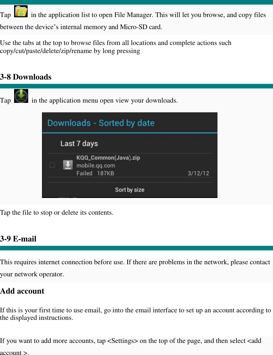  Tap   in the application list to open File Manager. This will let you browse, and copy files between the device’s internal memory and Micro-SD card. Use the tabs at the top to browse files from all locations and complete actions such copy/cut/paste/delete/zip/rename by long pressing   3-8 Downloads  Tap   in the application menu open view your downloads.           Tap the file to stop or delete its contents.   3-9 E-mail   This requires internet connection before use. If there are problems in the network, please contact your network operator. Add account   If this is your first time to use email, go into the email interface to set up an account according to the displayed instructions.   If you want to add more accounts, tap &lt;Settings&gt; on the top of the page, and then select &lt;add account &gt;. 