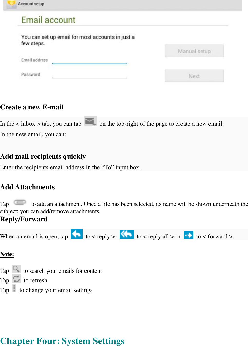    Create a new E-mail  In the &lt; inbox &gt; tab, you can tap   on the top-right of the page to create a new email.  In the new email, you can:   Add mail recipients quickly Enter the recipients email address in the “To” input box.  Add Attachments  Tap   to add an attachment. Once a file has been selected, its name will be shown underneath the subject; you can add/remove attachments. Reply/Forward  When an email is open, tap   to &lt; reply &gt;,   to &lt; reply all &gt; or   to &lt; forward &gt;.   Note:  Tap   to search your emails for content Tap   to refresh  Tap   to change your email settings       Chapter Four: System Settings  