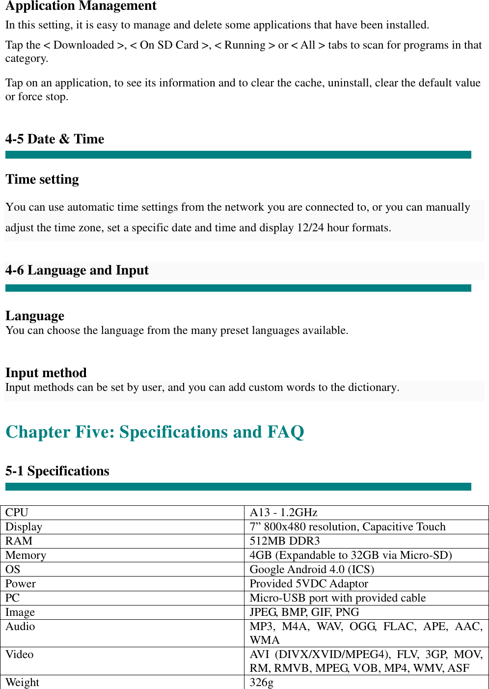 Application Management  In this setting, it is easy to manage and delete some applications that have been installed.  Tap the &lt; Downloaded &gt;, &lt; On SD Card &gt;, &lt; Running &gt; or &lt; All &gt; tabs to scan for programs in that category.  Tap on an application, to see its information and to clear the cache, uninstall, clear the default value or force stop.   4-5 Date &amp; Time   Time setting    You can use automatic time settings from the network you are connected to, or you can manually adjust the time zone, set a specific date and time and display 12/24 hour formats.   4-6 Language and Input   Language You can choose the language from the many preset languages available.   Input method Input methods can be set by user, and you can add custom words to the dictionary.  Chapter Five: Specifications and FAQ  5-1 Specifications   CPU  A13 - 1.2GHz Display  7” 800x480 resolution, Capacitive Touch RAM  512MB DDR3 Memory  4GB (Expandable to 32GB via Micro-SD) OS  Google Android 4.0 (ICS) Power  Provided 5VDC Adaptor PC  Micro-USB port with provided cable Image  JPEG, BMP, GIF, PNG Audio  MP3, M4A, WAV, OGG, FLAC, APE, AAC, WMA Video  AVI (DIVX/XVID/MPEG4), FLV, 3GP, MOV, RM, RMVB, MPEG, VOB, MP4, WMV, ASF Weight  326g 