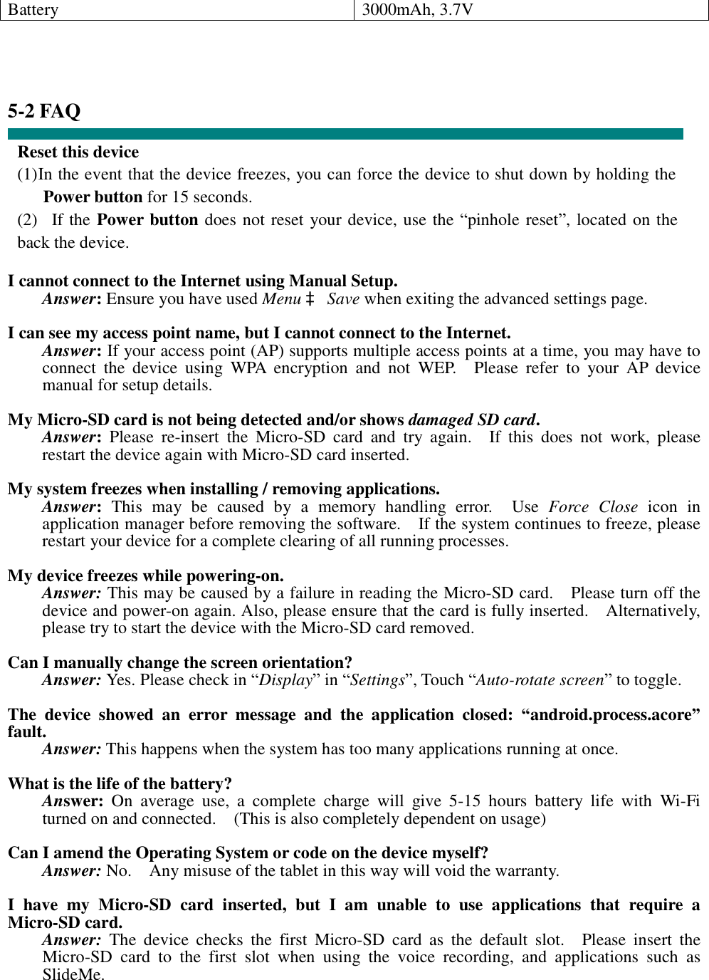 Battery  3000mAh, 3.7V     5-2 FAQ  Reset this device (1) In the event that the device freezes, you can force the device to shut down by holding the Power button for 15 seconds. (2)  If the Power button does not reset your device, use the “pinhole reset”, located on the back the device.  I cannot connect to the Internet using Manual Setup. Answer: Ensure you have used Menu à Save when exiting the advanced settings page.  I can see my access point name, but I cannot connect to the Internet. Answer: If your access point (AP) supports multiple access points at a time, you may have to connect the device using WPA encryption and not WEP.  Please refer to your AP device manual for setup details.  My Micro-SD card is not being detected and/or shows damaged SD card. Answer: Please re-insert the Micro-SD card and try again.  If this does not work, please restart the device again with Micro-SD card inserted.  My system freezes when installing / removing applications. Answer: This may be caused by a memory handling error.  Use  Force Close icon in application manager before removing the software.  If the system continues to freeze, please restart your device for a complete clearing of all running processes.  My device freezes while powering-on. Answer: This may be caused by a failure in reading the Micro-SD card.  Please turn off the device and power-on again. Also, please ensure that the card is fully inserted.  Alternatively, please try to start the device with the Micro-SD card removed.  Can I manually change the screen orientation? Answer: Yes. Please check in “Display” in “Settings”, Touch “Auto-rotate screen” to toggle.  The device showed an error message and the application closed:  “android.process.acore” fault. Answer: This happens when the system has too many applications running at once.  What is the life of the battery? Answer: On average use, a complete charge will give 5-15 hours battery life with Wi-Fi turned on and connected.  (This is also completely dependent on usage)  Can I amend the Operating System or code on the device myself? Answer: No.  Any misuse of the tablet in this way will void the warranty.  I have my Micro-SD card inserted, but I am unable to use applications that require a Micro-SD card. Answer: The device checks the first Micro-SD card as the default slot.  Please insert the Micro-SD card to the first slot when using the voice recording, and applications such as SlideMe.  