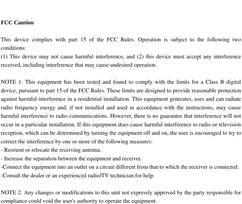   FCC Caution  This device complies with part 15 of the FCC Rules. Operation is subject to the following two conditions:  (1) This device may not cause harmful interference, and (2) this device must accept any interference received, including interference that may cause undesired operation.  NOTE 1: This equipment has been tested and found to comply with the limits for a Class B digital device, pursuant to part 15 of the FCC Rules. These limits are designed to provide reasonable protection against harmful interference in a residential installation. This equipment generates, uses and can radiate radio frequency energy and, if not installed and used in accordance with the instructions, may cause harmful interference to radio communications. However, there is no guarantee that interference will not occur in a particular installation. If this equipment does cause harmful interference to radio or television reception, which can be determined by turning the equipment off and on, the user is encouraged to try to correct the interference by one or more of the following measures: - Reorient or relocate the receiving antenna. - Increase the separation between the equipment and receiver. -Connect the equipment into an outlet on a circuit different from that to which the receiver is connected. -Consult the dealer or an experienced radio/TV technician for help.  NOTE 2: Any changes or modifications to this unit not expressly approved by the party responsible for compliance could void the user&apos;s authority to operate the equipment.    