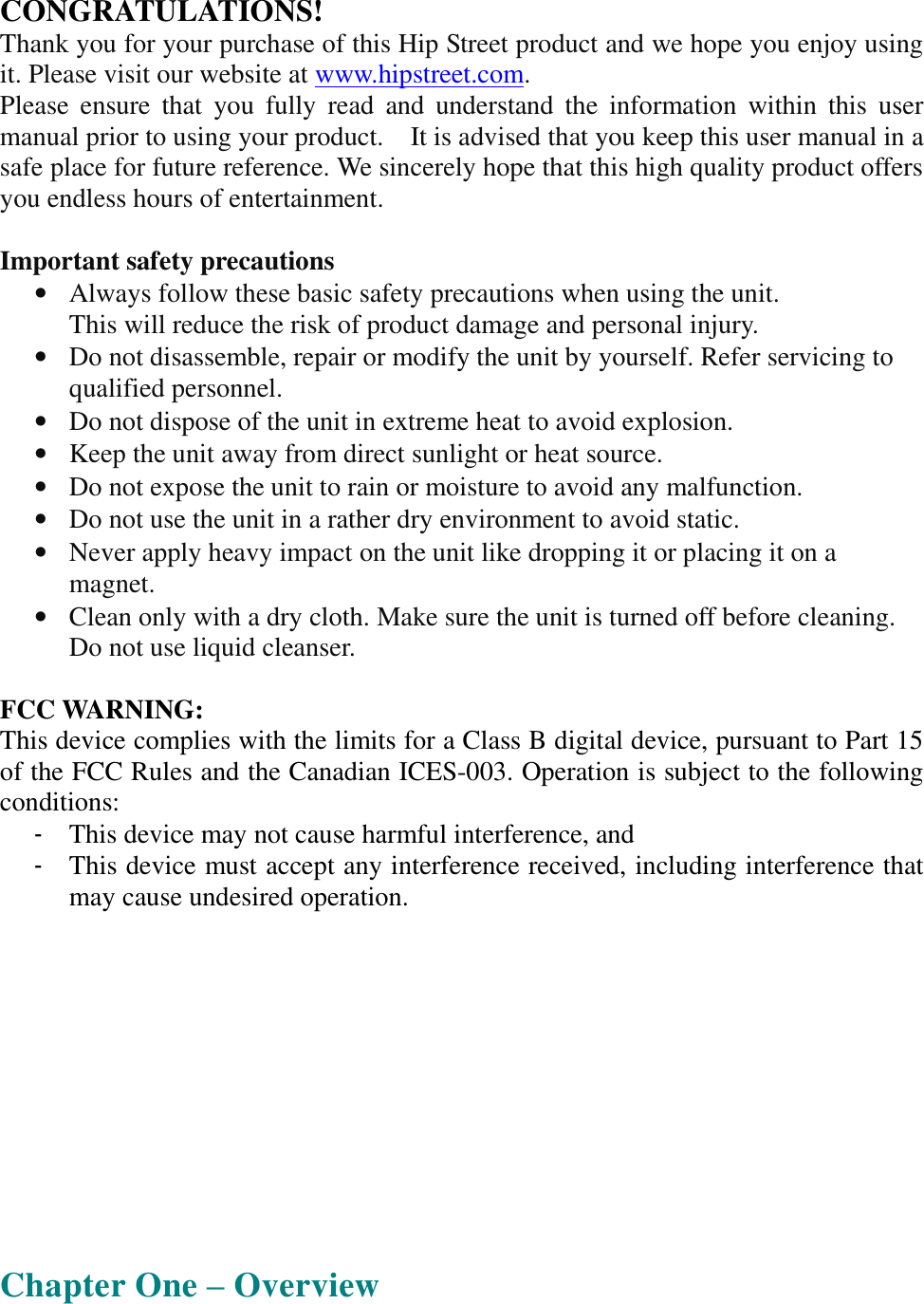  CONGRATULATIONS! Thank you for your purchase of this Hip Street product and we hope you enjoy using it. Please visit our website at www.hipstreet.com.   Please ensure that you fully read and understand the information within this user manual prior to using your product.  It is advised that you keep this user manual in a safe place for future reference. We sincerely hope that this high quality product offers you endless hours of entertainment.  Important safety precautions • Always follow these basic safety precautions when using the unit.  This will reduce the risk of product damage and personal injury. • Do not disassemble, repair or modify the unit by yourself. Refer servicing to qualified personnel. • Do not dispose of the unit in extreme heat to avoid explosion. • Keep the unit away from direct sunlight or heat source.  • Do not expose the unit to rain or moisture to avoid any malfunction. • Do not use the unit in a rather dry environment to avoid static. • Never apply heavy impact on the unit like dropping it or placing it on a magnet. • Clean only with a dry cloth. Make sure the unit is turned off before cleaning. Do not use liquid cleanser.  FCC WARNING: This device complies with the limits for a Class B digital device, pursuant to Part 15 of the FCC Rules and the Canadian ICES-003. Operation is subject to the following conditions: - This device may not cause harmful interference, and - This device must accept any interference received, including interference that may cause undesired operation.       Chapter One – Overview 