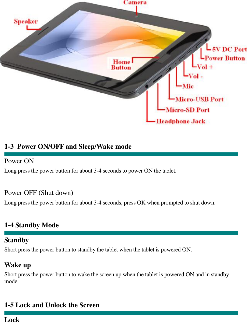       1-3 Power ON/OFF and Sleep/Wake mode  Power ON Long press the power button for about 3-4 seconds to power ON the tablet.    Power OFF (Shut down)  Long press the power button for about 3-4 seconds, press OK when prompted to shut down.   1-4 Standby Mode   Standby Short press the power button to standby the tablet when the tablet is powered ON.  Wake up Short press the power button to wake the screen up when the tablet is powered ON and in standby mode.    1-5 Lock and Unlock the Screen  Lock  